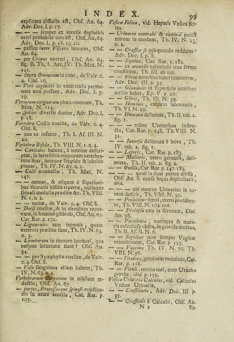 99 «xplicatu difficile eft, Obf. An. 64. Veftca Fellea, vid. Hepatis Vefica fel- Adv. Dec.I.p. 17. ]ea. — -* lemper ex ovulis degi uritis oriri probabile non eft, Obf, An, 64. Adv. Dec. I. p. 18.19.10- — paffim inter Vifcera latentes, Obf. An. 64. — per Urinas excreti, Obf An. 64. 'fig. B. Th, I. Arc.IV. Th.Max.N. 141. - «— fupra Omentum in cane, deValv.c. 4. Obf. 16. — Vivi deglmiti in ventriculo perma¬ nere non poffunt, Adv. Dec, I. p. I9-. Vzrmium exiguorum phsenomenum, Th, Max. N. 114. — fpecies diverfte dantur, Adv. Dec. I, р. 18. Vertebra Coftis coalita, de Valv. c. 4. Obf. 8. ^ — una ex infante , Th. I. Af. III. N. 20. Vertebra Bifida, Th. VIII. N. i.n. 2. — Cavitates habent, a nemine deferi- ptas, in interftitiis corporum vertebra¬ rum litas, humore limpido & lubrico plenas, Th. IV.N.63.n.2. — Colli nonnullae , Th, Max. N. 147. -omnes, & aliquot e fuperiori- bus thoracis bifidserepertae, nullaque fpinali medulla praeditae &c. Th, VIII. N. 1. n. 2. -unitae, de Valv. c.4. Obf. 8. — Dorfi coalitae,& in circulum recur¬ vatae, in homine gibbofo, Obf, An. 67. Cat.Rar. p. 172. — Ligamentis tam internis , quam externis praeditae funt, Th, IV.N. 63. n. 3. — Lumborum in tumore lumbari, qua ratione bifurcatae fiant ? Obf A11. 34-' — — per Symphylin coalitae, de Valv. с. 4. Obf. 8. •— Vafia fanguinea etiam habent; Th. IV. N.63. n. 1. Vertebrarum Corporum in nihilum re- da&io, Obf. An, 67. — partes ,Proce(Jrusque fpinofi conftitu- tio in aetate tenella , Cat, Rar. p. l97~ — Urinaria contrahi & extendi poteft mirum in modum, Th. IV, N. zz ’ n. 2. -Crajfior fe ipfaquando reddatur? Adv. Dec. I. p. 8. -Equina, Cat. Rar. p. 1S2. -ex arenulis calculofis tota ferme conftituta, Th. III. ab init. — — pipras motrices habet innumeras, Adv. Dec. JIL p. 35*. --Glandulas in fuperficie interiore nullas habet, Ep. V. p. 20. -Gliris, Th. III. N. 5-9. -Hominis , calculo laborantis , Th.VI.N.29. -i2»«M»*deUneata,ThTI.tab. 2. fig- i- -— tribus Ureteribus inftru- da, Cat. Rar. p. 148. Th.VlII. N. 32- -Inverfa delineata e bove , Th. IV. tab. 2. fig. 1. -Leporis, Cat. Rar. p, 183. — — Mulieris, utero gerentis, deli¬ neata, Th. 11. tab. 2. fig. 2. -Ovil/a,Cat.Rar.p. 147.182. — — — quali in duas partes divifa , Obf. An. 8. caufa hujus duplicitatis, ibid. -— ubi meatus Urinarius in to¬ tum deficit, Th, VIII. N. 30. -Prqlabitur fimul, utero prolaben- te, Th.VlII. N. i02.not. -Prolapfa tota in ferotum. Obf An. 98. — ■— Purulenta , corrupta & mate¬ ria calculofa oblita, in gravida mortua, Th.II. AfILN.6. * -Sequitur non femper Vaginae extenfionem, Cat. Rar, p. 119. * -- Vaccina Th. IV. N. 70, Th, VIII. N, 5*6. 1 -- Vitulina, geminam mentieris,Cat. Rar. p. 11-8. -Vituli, recens nati, cum Uracho pervio , ibid. p 15-9. Vfica Urin <ria Calculus, vid. Calculus Vefica Urinariae, — — Conflit ut io , Adv. Dec. III. p. 3S- •— — CraJJiues a Calculo, Obf. An.
