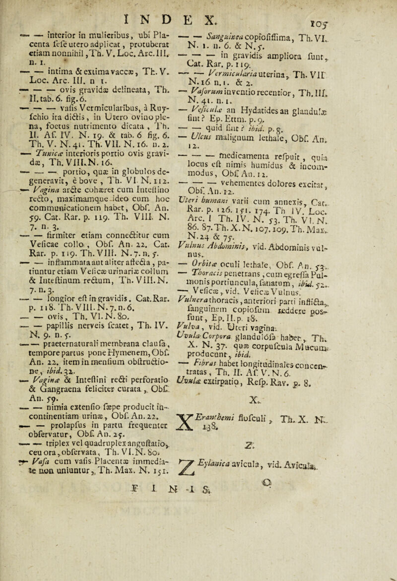 «— — interior in mulieribus, ubi Pla¬ centa fele utero adplicat, protuberat etiam nonnihil ,Th. V. Loc. Arc. III. n. i. —■ — intima & extima vaccas, Th. V. Loc. Arc. III. n t. — -ovis gravidas delineata, Th. Il.tab. 6. fig.6. — -- — vafis Vermicularibus, aRuy- fchio ita didis, in Utero ovino ple¬ na, foetus nutrimento dicata , Th. II. Af. IV. N. 19. & tab. 6 fig, 6. Th. V. N. 41. Th. VII. N. 16. n. 2. —— Tunicae interioris portio ovis gravi¬ das, Th. VIILN. 16. — -portio, quas in globulos de¬ generavit, e bove , Th. VI-N. 112. — Vagina arde cohaeret cum Intel!ino redo, maximamque-ideo cum hoc communicationem habet, Obf. An. 59. Cat. Rar. p. 119. Th. VIII. N. 7. n. 3. -firmiter etiam conneditur cum Veficae collo , Obf. An. 22. Cat. Rar. p. 1 «9. Th. VIII. N. 7. n. f. * -inflammataaut aliter afieda , pa¬ tiuntur etiam Veiicae urinarias collum & Intellinum redum, Th. VIII.N. 7. n.3. --longior efi in gravidis. Cat.Rar. p. 118. Th. VIII.N.7*n.6. --ovis, Th. Vl.N.80. --papillis nerveis fcatet, Th. IV. N, 9. n. f. * -praeternaturali membrana claula, tempore partus pone Hymenem, Obf. An. 22. item in menfium obftrudio- ne, ibid. 32. Vagina: & Inteftini redi perforatio d Gangraena feliciter curata Obf , An. 5*9. * -nimia extenfio faspe producit in¬ continentiam urinas, Obf. An. 22. — — prolapfus in partu frequenter obfervatur , Obf An. 25. ~ — triplex vel quadruplex anguftatio,, ceuora,obfervata, Th. VI. N. 80. ft- Vafa cum vafis Placentas immedia¬ te aoa uniuntur ,5Th. Max. N. 151. lOf -Sanguinea copfofiflima, Th.VL N. 1. 11. 6. & N.y. -— in gravidis ampliora funt, Cat. Rar. p; 119. -I/'ermiculariauterina, Th. VIL N. 16 n. 1. & 2. — Vrforum inventiorecentior, Th.IIL N. 41. n. 1. — VeJicuLe an Hydatidesan glandulas fint ? Ep. Ettm. p. 9. — — quid fint r* ibid. p. g. — Ulcus malignum lethale, Obf. An. 12. -medicamenta refpuit , quia locus eft nimis humidus d incom¬ modus, Obf An. n. -vehementes dolores excitat Obf An. 12, -< ? Uten humant varii cum annexis, Cat, Rar. p. 126. ifi. 174. Th IV. Loc. Arc I Th. IV. N. y3. Th. VI. N. 8-6. 87.TI1.X.N. 107.109.Th.Maxv N.24 d yy. Vulnus Abdominis, vid. Abdominis vul¬ nus- Orbitce oculi lethale, Obf. An. 5*3, — Thoracis penetrans ,cum egrefia Pul¬ monis portiuncula, fanatum, ibid. yz»~ — Veficae,.vid,. Vefic® Vulnus.' Vulnera thoracis, anteriori parti infli&a, fangurmrm copiofum reddere pos- funt, Ep.II.p. r8. ^ Vulva , vid. Uteri vagina; Uvula,-Corpora glandulofa habet,. Th. X. N. 37. quse corpufcula Mucum* producunt,, ibid. — Fibras habet longitudinales concen- iratas, Th. II. Af V.N.6. Uvula, extirpatio, Refp. Rav. p, 8. XEranfhemi flofculi Zl * Fy lanie a avicula, > Ti X. No¬ vi d. Avicula» T I N -I &