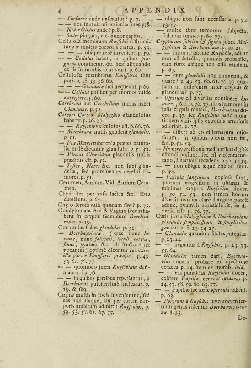 >v — Furfures unde nafcantur ? p. 7.. -non funt abrafi cuticulae fine$.p.8. — Nidor Olidus unde ? p. 8. — Sudor pinguis, vid. Sudor capitis. Cdlulofa membrana Ruyfchii diflribui- turper multas corporis partes, p. 5-3. — — — ubique fere invenitur, p. 5*9. *—■ — Cellulas habet, in quibus pin¬ guedo continetur. 60. haec aliquando es iis in morbis acutis exit. p. 66. Cellulofac membranae Emijfaria funt pori. p. 18. 55 56 60. -—— —Glandula dici nequeunt, p 60. --Cellula poflunt per morbos valde excrefcere. p. 60. Cerebrum aut Cerebellum nullas habet Glandulas, p. yi. Cerebri Cortex Malpighio glandulofus habetur.p. 26. 27. --Ruyfchiovafculofiis eft. p.66. 76. ■— Membrana nullis gaudent glandulis. p 51. ■— Pia Matris tubercula praeter narura- lia maledicuntur glandulae, p, 5-1.5-2. — Plexus Choroideus glandulis nullis praeditus eft. p. 5*2. Tefles , Nates &c. non funt glan¬ dulae , fed prominentes cerebri tu¬ mores. p. 51. Cerumen, Aurium. Vid. Aurium Ceru¬ men. Chyli iter per vafa ladea &c. flatu detedum. p.6y» Chylo-ferofa vafa quaenam fint? p. 73. Condylomata Ani & Vaginae fedem ha¬ bent in cryptis fecundum Boerhaa- lium. p. 19. Cor nullas habet glandulas p. yi. *— Boerhaaviana , ( quae nunc la¬ cuna, nunc folliculi, locult, cotyla, finus, pyxides &c. ab Audore ita vocantur) optime dicuntur cavitates illa parva Enujfario pradita. p. 49. S 361.76.77. *-quomodo juxta Ruyfchium defi¬ niantur ? p. 76. --in quibus partibus reperiantur, a Boerhaavio pulcherrimi indicatur, p. 19. & feq. Cryptas multis in locis inveniuntur, fed eas non ubique, aut per totum cor¬ poris ambitum admittit Ruyjcbius, p. 53. 57.61, 67. 77* — ubique non funt necei&riae. p. 52. — 53* SI’ — inultae funt tumorum fubjeda, fed non omnes, p. 60. 77. Cryptarum fabrica & figura juxta Mal- pighium & Boerhaavium.p. 20.21. -intima, fatente Ruyfcbio,adhuc non eft deteda, quamvis probabile, eam forte ubique non elli* eandem. P* 67. — — cum glandulis non convenit, & quare p p. 49.53. 60.61.76. 77. quae¬ nam Iit differentia inter cryptas & glandulas? p.77. ■— Officium e fi diverfos contincr-e hu• mores, &c. p. 76. 77. ifios humores in ipfis cryptis mutari, Boerhaaviusdo- cet. p. 37. (ed Ruyfchiui hanc muta tionem vafis ipfis extremis arteriolis adferibit. p. 77. — — differt ab eo ciflernarum otio- farum , in quibus pluvia non fit, &c. p. 52. 53. — diurnor es preflione mediantibus digitis 'effundi poffunt, fed efl violenta mu¬ tatio , a naturali recedens, p.52. 53.54. — — non ubique aeque copiofi funt. p. 54. — Fafcula Jangutnea copiofa funt, quorum progreflum in ultimas & minimas cryptas Ruyfchiui docet» p. 50. 52. 53. non tamen horum diverfttatem ita clare detegere potefl adhuc, quamvis probabile fit, ea di- verfa. efle p. 76. 77. Cutis juxta Malpighium & Boerhaavium glandulis Jimpliciffimis & fimplicibus gaudet, p. 8.23.24 25. — Glandula quando vilibiles putentur, p. 23. 24* — — negantur a Ruyfcbio. p. 23. 33, 55.64. ( \ , , 1 . — Glandulas -tamen dari, Boerhaa- vius conatur probare ex injedione ceracea p. 24. item ex morbis, ibid. —■ — eas putatiiias Ruyfchius docet, exiflere Papillas nerveas cutaneas. p. 24* 53* 58. 59* 60.63.77* — — Papillae hae forte opercula habent, p. 63. —■ Pororum a Ruyfcbio inventorum ter¬ tium genus videntur Boerhaavio lacu- na. 8. 23. De-