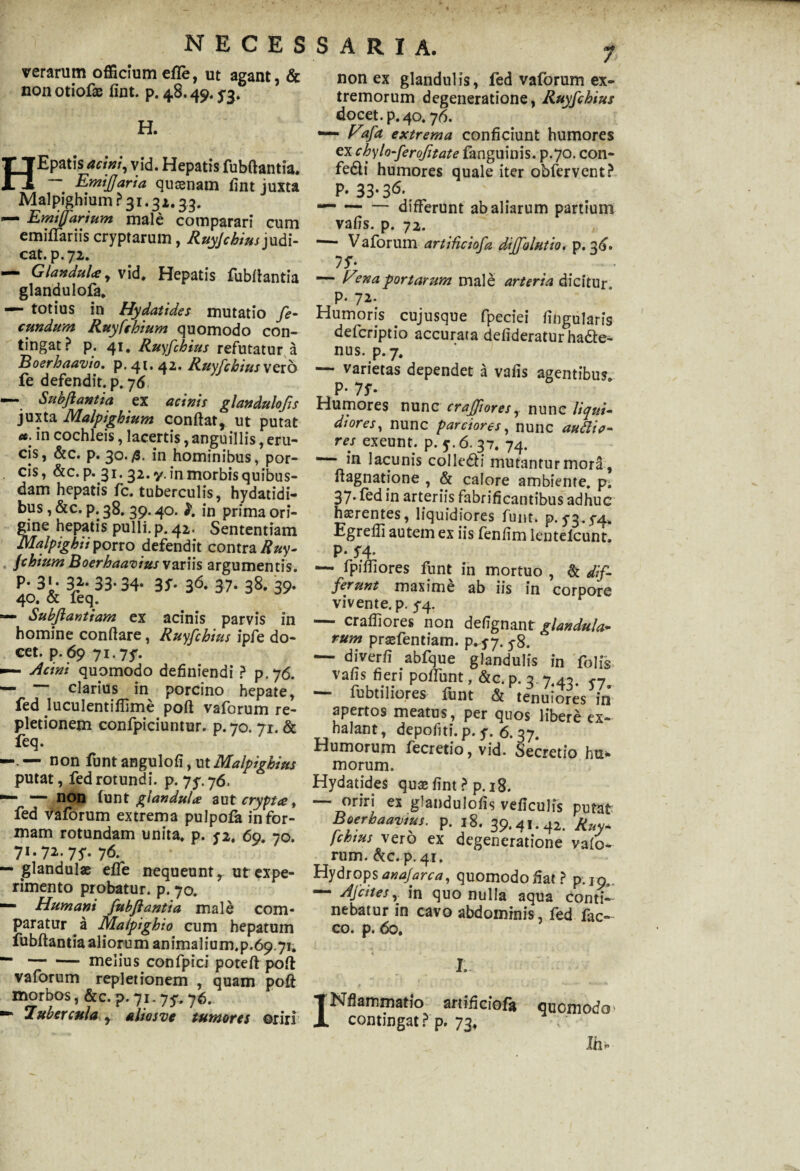 NECES verarum officium efle, ut agant, & non otiofae fint. p. 48.49.5*3. H. HEpatls acini, vid. Hepatis fubflantia. — EmiJJaria qusenam fint juxta MalpighiumP31.31.33. J — Emiffarium male comparari cum emiffariis cryptarum, Ruyjchiusjudi¬ cat. p. 72. — Glandula y vid. Hepatis fubflantia glandulofa. — totius in Hydatides mutatio fe¬ cundum Ruyfchium quomodo con¬ tingat? p. 41. Ruyfchius refutatur a Boerhaavio, p.4t»42. Ruyfchius vero fe defendit, p. 76 — Subftantia ex acinis glandulofis juxta Malpighium conflat, ut putat «. in cochleis, lacertis, anguillis, eru¬ cis, &c. p. 30.in hominibus, por¬ cis, &c.p. 31. 32.7. in morbis quibus¬ dam hepatis fc. tuberculis, hydatidi- bus, &c. p. 38.39.40. in prima ori¬ gine hepatis pulli, p. 42. Sententiam Malpighiiporro defendit contra Ruy¬ fchium Boerhaavius variis argumentis, p. 31. 32. 33.34. 3f. 36. 37. 38. 39. 40. & feq. — Subftantiam ex acinis parvis in homine conflare, Ruyfchius ipfe do¬ cet. p. 69 71.7y. «— Acini quomodo definiendi ? p.76. — — clarius in porcino hepate, fed luculentiflime poft vaforum re¬ pletionem confpiciuntur. p. 70. 71. & feq. —. — non funt angulofi, ut Malpighius putat, fed rotundi, p. 75*. 76. — — non txint glandula aut crypta, fed Vaforum extrema pulpofa in for¬ mam rotundam unita, p. y2. 69. 70. 71. 72. 7y. 76. — glandulae effe nequeunt, ut expe¬ rimento probatur, p. 70. — Humani fubflantia male com¬ paratur a Malpighio cum hepatum fubflantia aliorum animalium.p.69.71. —-melius confpici poteft pofl vaforum repletionem , quam poft morbos, &c. p.71-75'. 76. — Tubercula , alios ve tumores oriri S A R I A. 7 non ex glandulis, fed vaforum ex¬ tremorum degeneratione, Ruyfchius docet, p. 40.76. — Fafa extrema conficiunt humores ex chylo-ferojitate fanguinis. p.70. con- fedli humores quale iter obfervent? P- 33-36\ — -differunt ab aliarum partium vafis. p. 72. ‘— Vaforum artificiofa diffolutio. p. 36. 1 f* — H?naportarum male arteria dicitur. P- Humoris cujusque fpeciei Angularis defcriptio accurata defideratur ha&e- nus. p. 7. — varietas dependet a vafis agentibus P* 7f- Humores nunc crafpores, nunc liqui¬ diores, nunc parciores, nunc aufiio- res exeunt, p. 5.6. 37. 74. —- in lacunis colledH mutantur mora, ftagnatione , & calore ambiente, pi 37* f^d in arteriis fabri fi cantibus adhuc haerentes, liquidiores funt. p. y3.y4* Egrefii autem ex iis fenfim lentelcunt. P* f4* — fpifliores funt in mortuo , & dif¬ ferunt maxime ab iis in corpore vivente, p. y4. — crafiiores non defignant glandula* rum praefentiam. p. 5-7. y8. — di ver fi abfque glandulis in folis vafis fieri pofTunt, &c. p. 3. 7.40. f7 —• fubtiliores funt & tenuiores in apertos meatus, per quos libere ex¬ halant, depoliti, p. y. 6. 37. Humorum fecretio, vid. Secretio hu* morum. Hydatides quaefint ? p.18. — oriri ex glandulofis veficulis putat Boerhaavius. p. 18. 39.41.42. Ruy¬ fchius vero ex degeneratione vafo¬ rum. &c. p. 41. Hydrops anafarca, quomodo fiat? p.19.. — Afcites r in quo nulla aqua conti-- nebatur in cavo abdominis, fed fac- co. p. 60. 4 I. e i • ••• ^ INfiammatio artificiofa quomodo; contingat ? p. 73, Jh«