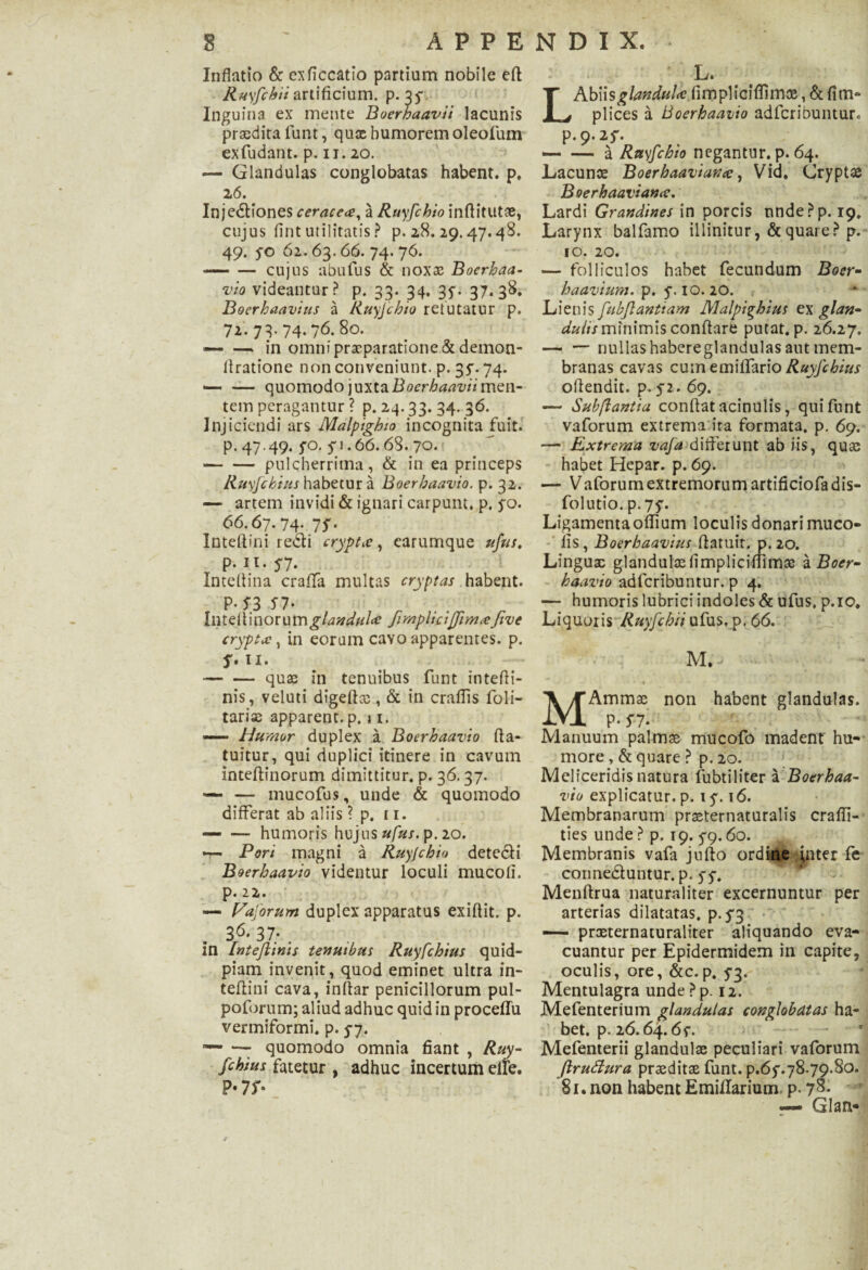 Inflatio & cxficcatio partium nobile efl Ruyfchii artificium, p. 35- Inguina ex mente Boerhaavii lacunis praedira funt, qux humoremoleofum exfudant. p. 11.20. — Glandulas conglobatas habent, p. 26. Injectiones ceraceee, a Ruyfchio inflitutae, cujus fint utilitatis ? p. 28. 29.47.48. 49. 5-0 62.63.66. 74. 76. — — cujus abufus & nox® Bocrhaa- vio videantur? p. 33. 34. 3f. 37.38. Boerhaavius a Ruyfchio refutatur p. 72. 73- 74.76. 80. — — in omni praeparatione & demon- flratione non conveniunt, p. 35. 74. •-quomodo juxta Boerhaavii men¬ tem peragantur ? p. 24.33. 34. 36. Injiciendi ars Malpighio incognita fuit, p. 47.49. fo. 50.66.68. 70. -pulcherrima, & in ea princeps Ruyfchius habetur a Boerbaavio. p. 32. — artem invidi & ignari carpum, p. 5-0. 66.67.74. 75. Inteftini redti crypta, earumque ufus, p. 11. y-7. Inteflina craffa multas cryptas habent. P-53 *7. Inteltinorum^/^^/z/a? Jimpliciffimce fi ve crypta, in eorum cavo apparentes, p. 11. --quae in tenuibus funt intefli- nis, veluti digefl®, & in craflis foli- tariae apparent, p. n. — Humor duplex a Boerbaavio fta- tuitur, qui duplici itinere in cavum inteftinorum dimittitur, p. 36.37. — — mucofus, unde & quomodo differat ab aliis ? p. 11. — — humoris hujus ufus. p. 20. — Pori magni a Ruyjcbio detecti Boerbaavio videntur loculi mucofi. p. 22. — Vaporum duplex apparatus exiflit. p. 36. 37; . in Intefiinis tenuibus Ruyfchius quid- piam invenit, quod eminet ultra in- teftini cava, inftar penicillorum pul- poforum; aliud adhuc quid in proceflfu vermiformi, p. 5-7. — — quomodo omnia fiant , Ruy- fcbius fatetur , adhuc incertum eile. P*7 f- L. LAbiisglandula fimpliciflimx, & fim- plices a Boerbaavio adfcribunturc p.9.2^. — — a Ruyfcbio negantur, p. 64. Lacunae Boerbaaviana, Vid. Crypt® Boerhaaviana. Lardi Grandines in porcis nnde?p. 19, Larynx balfamo illinitur, & quare? p. 10. 20. — folliculos habet fecundum Boer- haavium. p. y. 10. 20. Lienis fiubfiantiam Malpighius ex glan- duhs minimis conflare putat, p. 26.27. — — nullas habereglandulas aut mem¬ branas cavas cum emilfario Ruyfchius offendit, p. yi. 69. — Subftantia conflat acinulis, qui funt vaforum extrema ira formata, p. 69. — Extrema vafa>differunt ab iis, quae habet Hepar, p. 69. — V aforum extremorum artificiofa dis- folutio. p-7y. Ligamenta offium loculis donari muco- fis, Boerhaavius flatuit. p.20. Linguae glandulae fimpliciftimae a Boer» haavio adlcribuntur. p 4. — humoris lubrici indoles & ufus. p.ic. Liquoris Ruyfchii ufus, p. 66. M. * - * 1 MAmmae non habent glandulas. P- S7. Manuum palmae mucofo madent hu¬ more , & quare ? p. 20. Meliceridis natura fubtiliter a Boerbaa¬ vio explicatur, p. xy. 16. Membranarum praeternaturalis crafii- ties unde ? p. 19. 5-9.60. Membranis vafa jufto ordine inter fe conne&untur. p. 5-5*. Menftrua naturaliter excernuntur per arterias dilatatas, p.53 —• praeternaturaliter aliquando eva¬ cuantur per Epidermidem in capite, oculis, ore, &c.p. 5*3. Mentulagra unde ? p. 12. Mefenterium glandulas conglobatas ha¬ bet. p. 26.64.6f. • Mefenterii glandulae peculiari vaforum ftruSlura praeditae funt. p.6y.78.79.80. 81. non habent Emiflarium p. 78. — Glan-