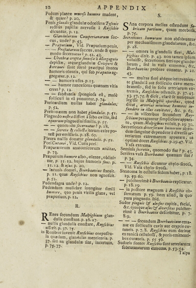 Pedum plantas ntncnfi humore madent, & quare? p. 20. Penis glandis glandula; odorifera; Tyfonis redius papilla; nervofx a Ruyfchio dicuntur, p. 12. -— Glandularum Cowperianarum fuc- cus, unde? p. 43. — Praputium, Vid. Praeputium penis. --- Proflatarum faccus, unde & quo¬ modo fecernatur ? p. 42. 43. — Urethra: crypta ftnuofa a Morgagnio depidfx, atqueglandulae Cowperi & ferranei funt forte praecipui fontes humoris olentis, qui fubpraputio ssv- gregatur, p. 12. •— — humoris ufus. p. 13. --humor rancefcens quaenam vitia creet? p. 12. -fubfhntia fpongiofa efi, male folliculi in ea ponuntur,p. 74. Pericardium nullas habet glandulas; P: P* Peritonxum non habet glandulas, p. y 1. Pinguedo^/?r^differt a febo ovillo, fed equorum pinguedini fimilis. p. yy. *— — quomodo fecernatur ? p. 18, “-fecreta & colletta iterum exire po- teft per emiflaria. p. 18. 60. Pleura nullis donatur glandulis, p. yj. Pori Cutanei, Vid. Cutis pori.j Praeparatorum anatomicorum militas# P- IV Praeputium humore albo, olente, oblini¬ tur. p 11.12. hujus humoris fons. p. 11. 1 2. & ufus p. 20. lacunis donari, Boerhaavius ffatuit. p. ii. quas Ruyfchius non agnofcit. p. y2. Pudendagra unde? p. 12. Pudendum muliebre inungitur fimili humore, quo penis virilis glans, vel praeputium, p. 12, s. R. RE nes fecundum Malpighium glan¬ dulis conflant, p. 26. 27. — nullis glandulis conflare, Ruyfchius . affrrjt. p. 37. 7y. Renibus invenit Ruyfchius corpufcu- ia quasdam, glandulas mentientia. p. 37- fed an glandulx fiat, incertum. P- 7S- 77- S Ana corpora melius oftendunt fa¬ bricam partium, quam morbofa. c P' is- Secretiones humorum non abfolvuntur per mechanifmum glandularum &c p. 28. — — omnes in glandulis fieri, Maf- pightusjXw\t. p. 43. non tamen ipfum voluifTe. fecretiones fieri ope glandu¬ larum , fed in vafis extremis, 6tc, Boerhaavius probare conatur p 21* 43- multas fieri abfqueintervenien¬ te glandula aut folliculo cavo mem- branofo, fed in folis arteriarum ex¬ tremis, Ruyfchius offendit, p. 37.43. ?3\S7* 75-& dicit, clare fe nunquam legiffe in Alalpighii operibus, quod dicat, arterias minimas humores in¬ fundere m illas cavitates, &c. p. 62. ' ~f' in vifceribus fecundum Ruy- fchium peraguntur fimpliciore appara¬ tu, <\xwm Malpighiusvo\u\t. p.29. 30. Secretiones diverforum humorum ab eo¬ dem fanguine dependent a diverfo ar¬ teriarum extremarum apparatu, ut optime docet Ruyfchius. p.29.47. Vid. Vafa extrema. Seminis fecretio, quomodo fiat ? p. 43, oentera vafa Boerhaavii qusenam fint ^ P- 34- TT: Ruyfchio dicuntur chylo-ferofa, Vid. Vafa chylo-ferofa. Steatoma in cellulis fedem habet, p. 18. 19* 5’9-t)0. — pulcherrime a Boerhaavio explicatur, p. 18.19. — in ptdfore magnum a Ruyfchio ob- fervatum p. 5^9. item aliud, in quo pura pinguedo, ibid. Sudor pinguis ef oleofus capitis, faciei, &c. ejusque«/ax^f diverjitas pulcher¬ rime a Boerhaavio defcribitur. p. 7. 8.9. *■“ —• fecundum Boerhaavium ema- nat ex folliculis cavis aut cryptis cu¬ taneis. p. 7. 8. Ruyfhius eum derivat ex tunica cellulofd , & poris emittenti¬ bus cutaneis. p. yy. y6. Sudoris fontes Ruyfchio funtarteriarum fubcutanearum extrema, p, y3- y4- Talpa