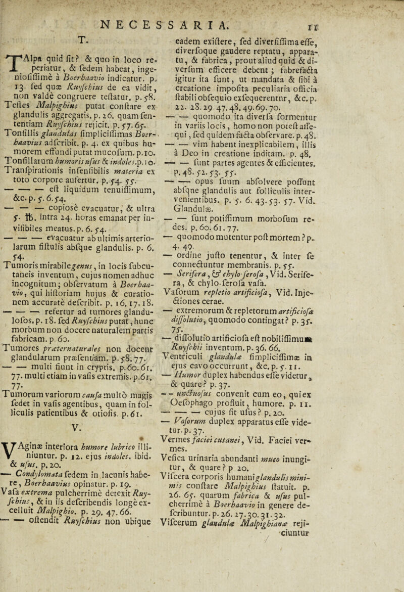 T. TAlpa quid fit > & quo in loco re- permtur, & federn habeat, inge- niofiffime a Boerhaavio indicatur, p. 13. fed quce Ruyfchius de ea vidit, non valde congruere teftatur. p. 5-8. Teftes Malpighius putat conftare ex glandulis aggregatis, p. 26. quamfen- tentiam Ruyfchius rejicit, p. 57.65*. Tonfillis glandulas fimpliciffimas Boer- haavius adfcribit. p. 4. ex quibus hu¬ morem effundi putat mucofum. p.io. Tonfillarum humorisufus St indoles.p.io* Tranfpirationis infenfibilis materia ex toto corpore aufertur, p, 5-4. 57. -ell liquidum tenuiffimum, &c. p. 5*. 6.5*4. ■— — — copiose evacuatur, & ultra S' ft>. intra 24. horas emanat per in- vilibiles meatus, p. 6. 5*4. -evacuatur ab ultimis arterio¬ larum fiftulis abfque glandulis, p. 6. J4- Tumoris mi rabii e£<?##.r, in locis fubcu- taneis inventum, cujus nomen adhuc incognitum; obfervatum a Boerhaa- vioj qui hiftoriam hujus & curatio¬ nem accurate defcribit. p. 16.17.18. *-refertur ad tumores glandu- lofos. p. 18. fed Ruyfchius putat, hunc morbum non docere naturalem partis fabricam, p 6o. Tumores pr sternatur ales non docent glandularum praffent/am. p. 5-8.77. --multi fiunt in cryptis. p.6o. 6r. 77. multi etiam in vafis extremis, p.61. 77- T umorum variorum caufa multo magis fedet in vafis agentibus, quam in fol¬ liculis patientibus & otiolis, p.61. V. VAgirix interiora humore lubrico il li¬ niuntur. p. 12. ejus indoles. ibid. & ufus. p. 20. “ Condylomata fedem in lacunishabe- re, Boerhaavius opinatur, p. 19. Vafa extrema pulcherrime detexit Ruy- fchius, &in iis deferibendis longe ex- celluit Malpighio. p. 29, 47. 66. 1— — oflendit Ruyfchius non ubique eadem exifiere, fed diverfiffimaeffe, diverfoque gaudere reptatu, appara¬ tu, Sl fabrica, prout aliud quid &di- verfum efficere debent ; fabrefada igitur ita funt, ut mandata & (ibi a creatione impolita peculiaria officia fiabiliobfequio exfequerentnr, &c. p. 22. 28.29 47.48.49.69.70. -quomodo ita diverfa formentur in variis locis, homo non poreflaffe- qui, fed quidem fa&aobfervare. p. 48. -vim habent inexplicabilem, illis a Deo in creatione inditam, p. 48. —* — funt partes agentes & efficientes, p. 48- Si. S3- SS- -- opus fuum abfolvere poffunt abfque glandulis aut folliculis inter¬ venientibus. p. y. 6. 43. <7. 57. Vid. Glandulae. — — funt potiffimum morbofum re- des. p. 60. 61.77. — quomodo mutentur poli mortem ?p„ 4. 49- — ordine jufto tenentur, & inter fe connecluntur membranis, p. yy. —• Serifera, chylo- ferofa , Vid. Serife- ra, & chylo-ferofa vafa. Vaforum repletio artificiofa, Vid. Inje- diones cerae. — extremorum & repletorum artificiofa diffolutio, quomodo contingat? p. 35*. 7 S: —■ diffolutio artificiofa eft nobiliffimu» Ruyfchii inventum, p. 36. 66. Ventriculi glandula fimpliciffimse ira ejus cavo occurrunt, &c. p. 5*. ir. ■— Humor duplex habendus effe videtur,* & quare? p. 37. — unttuofus convenit cum eo, qui ex Oefophago profluit, humore, p. u. ---cujus fit ufus ? p. 20. — Vaforum duplex apparatus effe vide- tur.p.37. Vermes faciei cutanei, Vid. Faciei ver* mes. Vefica urinaria abundanti muco inungi¬ tur, St quare ? p 20. ifcera corporis glandulis mini¬ mis conflare Malpighius llatuit. p* 26. 6y. quarum fabrica St tifus pul¬ cherrime a Boerhaavio in genere de¬ scribuntur. p. 26.27.30. 31.32. Vifcerum glandula Malpighiana rejt- * , ciuntur \