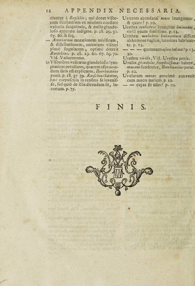 XI APPENDIX NECESSARIA, duntur a Ruyfchio; qui docet vifcc- rum fubfiantiam ex minimis conflare valculis fanguineis, & nulloglandm lofo apparatu indigere, p. 2-8. 29. 30. 6y. 66. & feq. *—■ Arteriarum mutationem mirificam, & diftributionem, unicuique vifceri plane lingularem , optime detexit JZuyfchws. p. 28. 29. 60. 67. 69. 70. Vid. Vafaextrema. in Vifceribus veficulas glandulofas lym¬ phaticas peculiares., quarum ufus non¬ dum fatis efl explicatus, Boerhaavius ponit, p. 18. 37 39. Ruyfchius fatetur, hasc corpufcuia in renibus feinvenif- fe, fed quid de illis dicendum fit, in» certum, p. 75-. Ureteres abundanti muco inunguntur, & quare ? p. 20, Urethra 'muliebris inungitur linimento , virili quam fimillimo. p. 12, Urethra; muliebris linimentum differt ab humore vaginas, interiora lubrican¬ te. p. T2. -- — quemnam ufum habeat? p. 13, 20. Urethra virilis, Vid. Urethra penis. U vulas glandulas fimplicijjimas habere, mucum fundentes, Boerhaavius putat. p. 10. Uvularum mucus proxime convenit cum muco narium, p. 10. --cujus fit ufus? p. IO. FINIS, < ' f;\ „■ V • 1 ! n4r »■ ._ ’ ■ 1 i . .