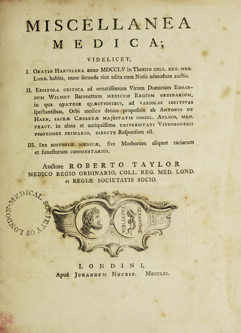 MISCELLANEA MEDICA; VIDELICET, I Oratio Harveiana anno MDCCLV in Theatro coll. reg. med. Lond. habita, nunc fecunda vice edita cum Notis admodum au6tis. II. Epistola critica ad ornatiflimum Virum Dominum Edoar- dum Wilmot Baronettum medicum Regium ordinarium, in qua quatuor questionibus, ad variolas insitivas fpe&antibus, Orbi medico denuo propofitis ab Antonio de Haen, sacre Cesaree majestatis consil. Aulico, med. pract. in alma et antiquifiima universitati Vindobonensi professore primario, directe Refponfum eft. III. Sex historie medice, five Morborum aliquot rariorum et funeftorum commentarius. Au&ore ROBERTO TAYLOR MEDICO REGIO ORDINARIO, COLL. REG. MED. LOND. et REGIjE SOCIETATIS SOCIO. L O N D I N I, Apud JOHANNEM NOURSE. MdCCLXI.