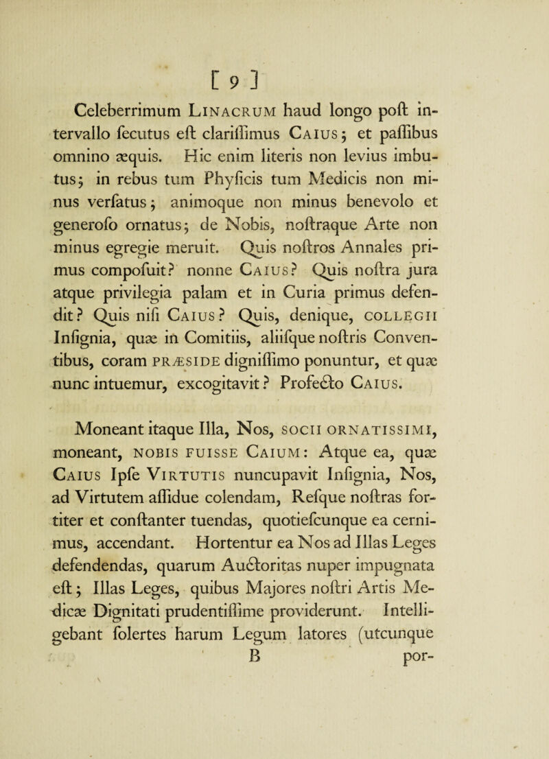 Celeberrimum Linacrum haud longo poft in¬ tervallo fecutus eft clariilimus Caius ; et paffibus omnino sequis. Hic enim literis non levius imbu¬ tus 5 in rebus tum Phy ficis tum Medicis non mi¬ nus verfatus; animoque non minus benevolo et generofo ornatus; de Nobis, noftraque Arte non minus egregie meruit. Quis noftros Annales pri¬ mus compofuit? nonne Caius? Quis noftra jura atque privilegia palam et in Curia primus defen¬ dit? Quis nifi Caius ? Quis, denique, collegii Infignia, quse in Comitiis, aliilque noftris Conven¬ tibus, coram praeside digniflimo ponuntur, et quae nunc intuemur, excogitavit? Profecto Caius. Moneant itaque Illa, Nos, socii ornatissimi, moneant, nobis fuisse Caium: Atque ea, quae Caius Ipfe Virtutis nuncupavit Infignia, Nos, ad Virtutem affidue colendam, Refque noftras for¬ titer et conftanter tuendas, quotiefcunque ea cerni¬ mus, accendant. Hortentur ea Nos ad Illas Leges defendendas, quarum Auctoritas nuper impugnata eft; Illas Leges, quibus Majores noftri Artis Me¬ dicae Dignitati prudentiffime providerunt. Intel fi¬ gebant folertes harum Legum latores (utcunque B por- I
