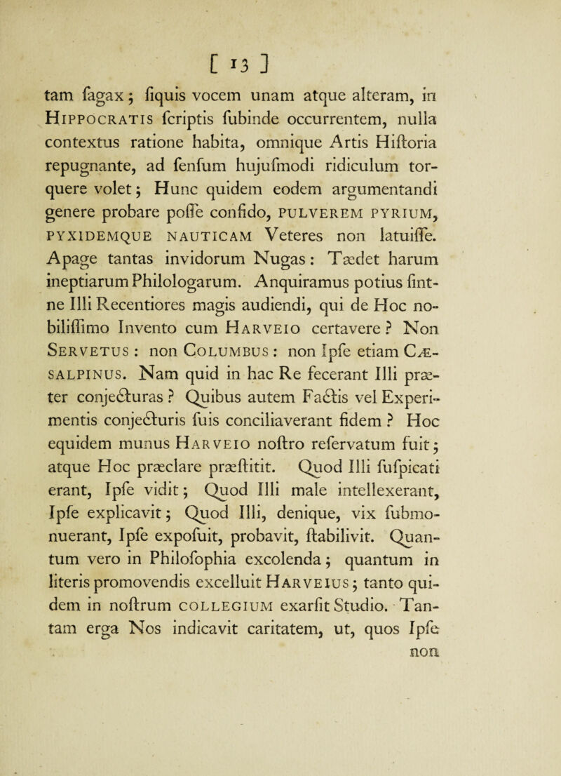 tam fagax; fiquis vocem unam atque alteram, in Hippocratis fcriptis fubinde occurrentem, nulla contextus ratione habita, omnique Artis Hiftoria repugnante, ad fenfum hujufmodi ridiculum tor¬ quere volet; Hunc quidem eodem argumentandi genere probare pofie confido, pulverem pyrium, pyxidemque nauticam Veteres non latuifle. Apage tantas invidorum Nugas: Taedet harum ineptiarum Philologarum. Anquiramus potius fint- ne Illi Recentiores magis audiendi, qui de Hoc no- biliffimo Invento cum Harveio certavere? Non Servetus : non Columbus: non Ipfe etiam Ci¬ salpinus. Nam quid in hac Re fecerant Illi prae¬ ter conjecturas ? Quibus autem FaCtis vel Experi¬ mentis conjeCturis fuis conciliaverant fidem ? Hoc equidem munus Harveio noftro refervatum fuit5 atque Hoc praeclare praeftitit. Quod Illi fufpicati erant, Ipfe vidit; Quod Illi male intellexerant, Ipfe explicavit; Quod Illi, denique, vix fubmo- nuerant, Ipfe expofuit, probavit, ftabilivit. Quan¬ tum vero in Philofophia excolenda; quantum in literis promovendis excelluit Harveius ; tanto qui¬ dem in noftrum collegium exarfit Studio. - Tan¬ tam erga Nos indicavit caritatem, ut, quos Ipfe non