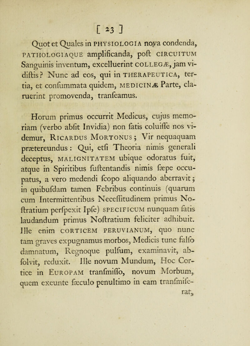 Quot et Quales in physiologia noya condenda, pathologiaque amplificanda, poft circuitum Sanguinis inventum, excelluerint collegae, jam vi- diftis ? Nunc ad eos, qui in therapeutica, ter¬ tia, et confummata quidem, medicinae Parte, cla¬ ruerint promovenda, tranfeamus. Horum primus occurrit Medicus, cujus memo¬ riam (verbo abiit Invidia) non fatis coluifle nos vi¬ demur, Ricardus Mortonus ; Vir nequaquam prretereundus : Qui, etfi Theoria nimis generali deceptus, malignitatem ubique odoratus fuit, atque in Spiritibus fuftentandis nimis fas pe occu¬ patus, a vero medendi icopo aliquando aberravit; in quibufdam tamen Febribus continuis (quarum cum Intermittentibus Neceffitudinem primus No- ftratium perfpexit Ipfe) specificum nunquam fatis laudandum primus Noftratium feliciter adhibuit. Ille enim corticem PERUVIANum, quo nunc tam graves expugnamus morbos, Medicis tunc falfo damnatum, Regnoque pulfum, examinavit, ab- folvit, reduxit. Ille novum Mundum, Hoc Cor¬ tice in Europam tranfmifio, novum Morbum, quem exeunte fasculo penultimo in eam tranfmife- rat3