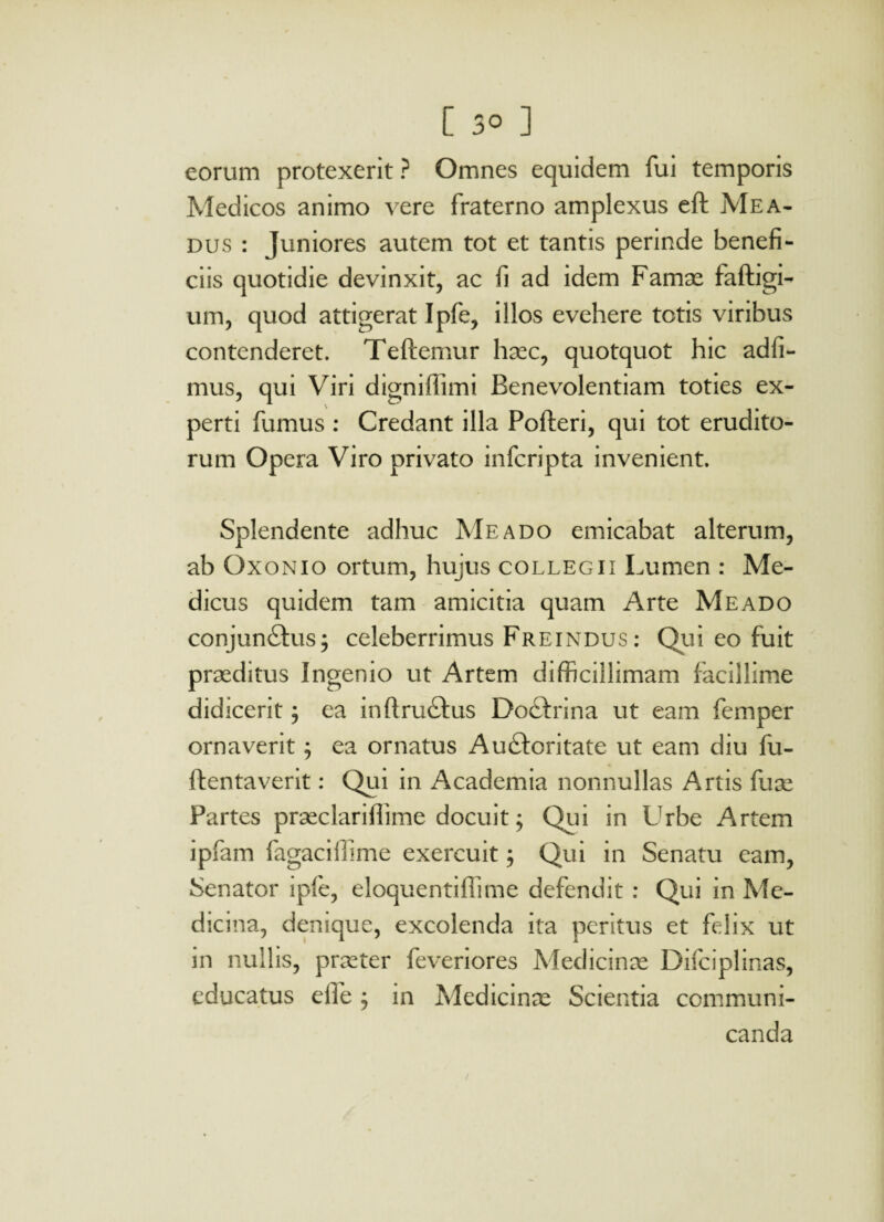 eorum protexerit ? Omnes equidem fui temporis Medicos animo vere fraterno amplexus eft Mea- dus : Juniores autem tot et tantis perinde benefi¬ ciis quotidie devinxit, ac fi ad idem Famas faftigi- um, quod attigerat Ipfe, illos evehere totis viribus contenderet. Teftemur haec, quotquot hic adfi- mus, qui Viri digniffimi Benevolentiam toties ex¬ perti fumus : Credant illa Pofteri, qui tot erudito¬ rum Opera Viro privato infcripta invenient. Splendente adhuc Meado emicabat alterum, ab Oxonio ortum, hujus collegii Lumen : Me¬ dicus quidem tam amicitia quam Arte Meado conjun&us; celeberrimus Freindus: Qui eo fuit praeditus Ingenio ut Artem difficillimam facillime didicerit; ea inftru&us Do£frina ut eam femper ornaverit; ea ornatus Au&oritate ut eam diu fu- ifentaverit: Qui in Academia nonnullas Artis fuse Partes praeclariffime docuit; Qui in Urbe Artem ipfam fagaciiiime exercuit; Qui in Senatu eam, Senator ipfe, eloquentiffime defendit : Qui in Me¬ dicina, denique, excolenda ita peritus et felix ut in nullis, praeter feveriores Medicinas Difciplinas, educatus elfe ; in Medicinas Scientia communi¬ canda