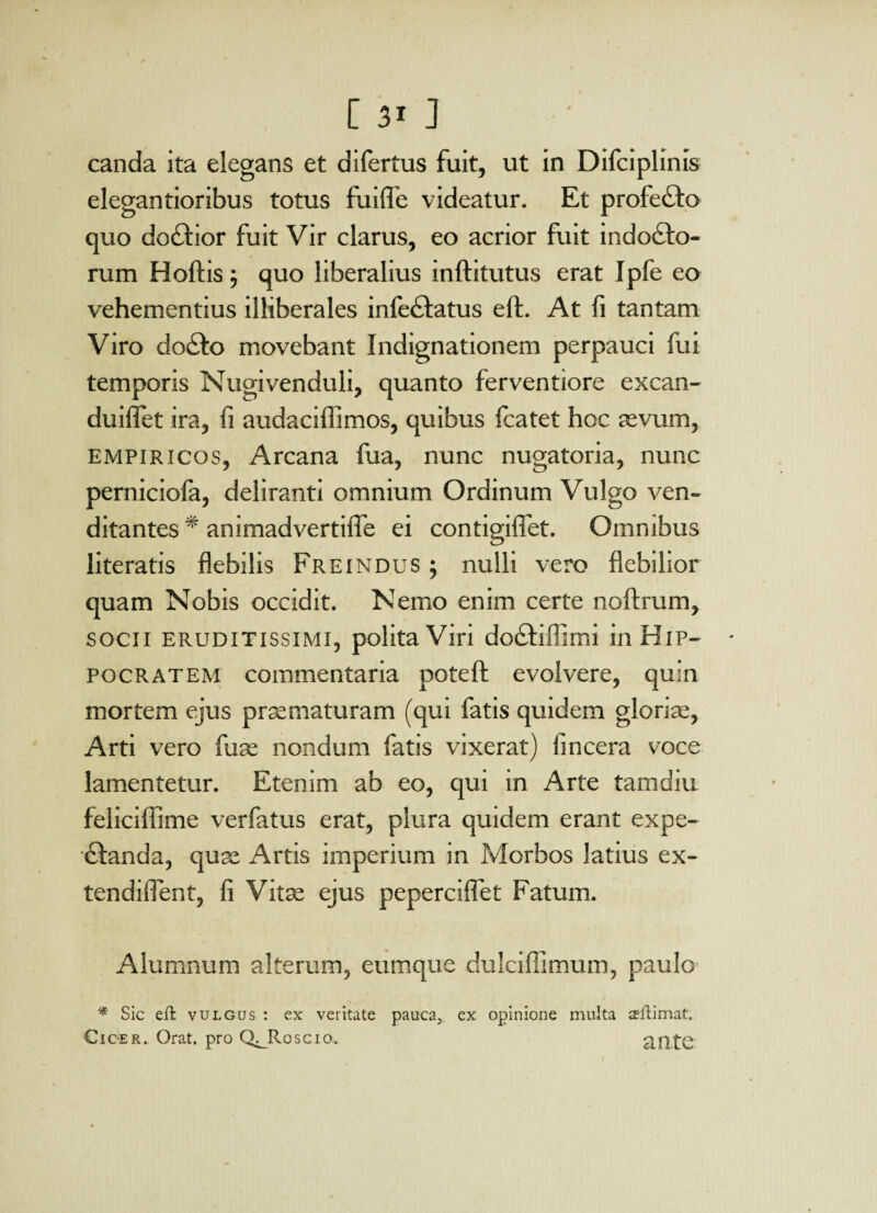 [3i] canda ita elegans et difertus fuit, ut in Difciplinis elegantioribus totus fuiffe videatur. Et profecto quo do£tior fuit Vir clarus, eo acrior fuit indodto- rum Hoftis ; quo liberalius inftitutus erat Ipfe eo vehementius illiberales infestatus eft. At fi tantam Viro doSto movebant Indignationem perpauci fui temporis Nugivenduli, quanto ferventiore excan- duiflet ira, fi audaciffimos, quibus Icatet hoc sevum, empiricos, Arcana fua, nunc nugatoria, nunc perniciofa, deliranti omnium Ordinum Vulgo ven¬ ditantes * animadvertiffe ei contigifiet. Omnibus literatis flebilis Freindus ; nulli vero flebilior quam Nobis occidit. Nemo enim certe noltrum, socii eruditissimi, polita Viri doStiffimi in Hip¬ pocratem commentaria poteft evolvere, quin mortem ejus praematuram (qui fatis quidem gloriae, Arti vero fuse nondum fatis vixerat) fincera voce lamentetur. Etenim ab eo, qui in Arte tamdiu feliciffime verfatus erat, plura quidem erant expe- £landa, quse x4rtis imperium in Morbos latius ex- tendiflent, fi Vitae ejus peperciffet Fatum. Alumnum alterum, eumque dulciffimum, paulo * Sic efl vulgus : ex veritate pauca3 ex opinione multa sllimat. Cicer. Orat, pro Q^Roscio. ^fltC