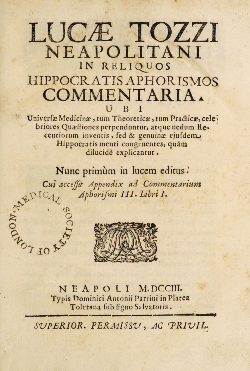 ' t* NEAPOLITANl HIPPOCR ATIS A PHORISMOS COMMENTARI A. Univerfe Medicina 5 tum Thcoretic^e 5 tum Pradicafj cele* briorcs Qu^/tioncs perpenduntur, acque nedum Kc- cenrioium inventis, fed & genuinse cjufderoj; Hippocratis menti congruentesj quàtn dilucidè cxplicancur* Nunc primùm in lucem editus.’ Cui accefjtt Jppendix ad Commentarium N E A P O L I M.DCCIII. Typìs nominici Antonii Parrini in Platea Toletana fiib figno Salvatoris. - S'UPEKIOR. PEKMISSV, AC T^RiVlL.