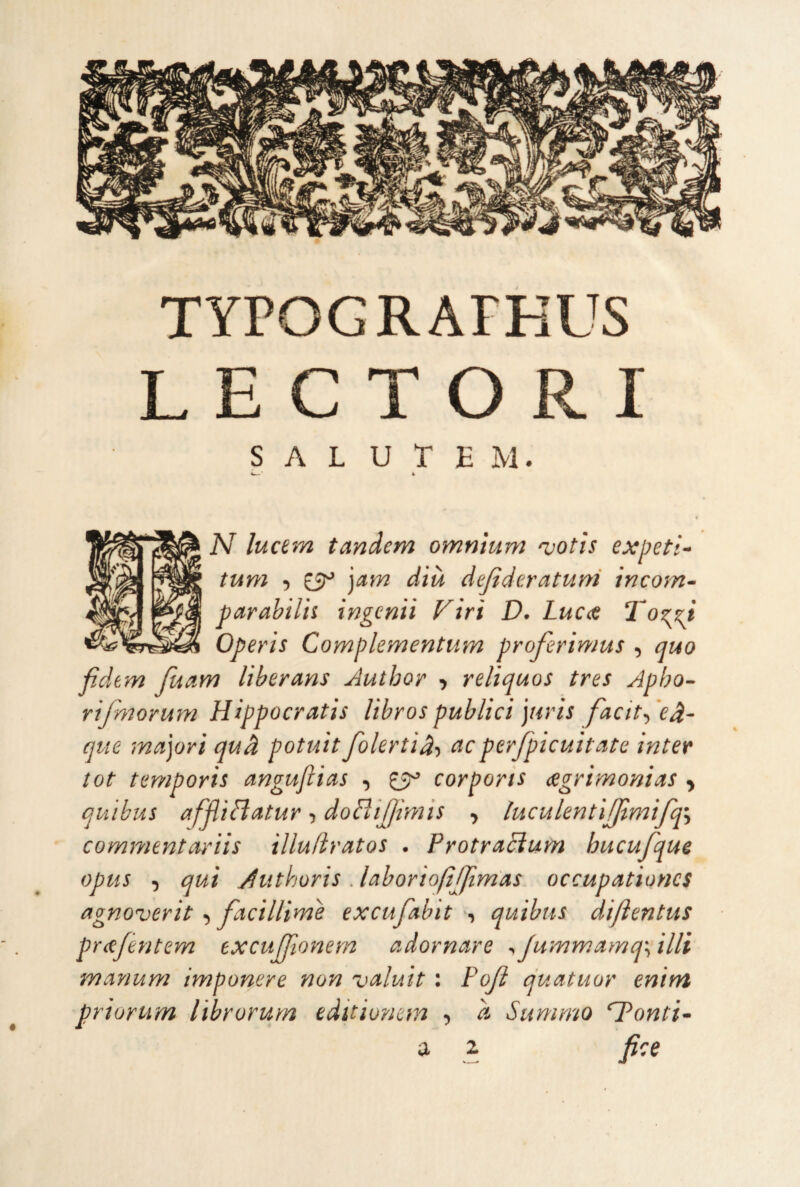 TyPOGRArHUS L E C T O R I S A L U r E M. 4^' k N lucem tandem omnium njotìs expeti- tum 5 £5^* ')am dìà dejideratuni incom- parahilìi ingenìì Viri D. Lucet To^zi Operìs Complementum proferìmus , quo fidem fuam Itberans Author •, relìquos tres Apho- rifmormn Hippocratìs libros publici pirìs facit-, ’eà- que majorì qud potuti folertìd-» eieperfpicuìtate inter tot temporis angufiias , £5^ corpons (Ugnmonias ^ qu 'ibus affUriatur, doHiJIìniis , luculentlfjlmìfq^ commentarìis illufìratos . ProtraBum hucufqus opus , qui Aiithoris . lahoriofijjìmas occupationcs agnoverit t facillìme excujabìt , qutbtis dìflentus pr<ejèntem excufjìonem adornare ^Jummamq\ illi manum imponere non ualutt : Pojì quatuor enim priurum librorurn editionem , à Summo ‘Tonti- a z fice