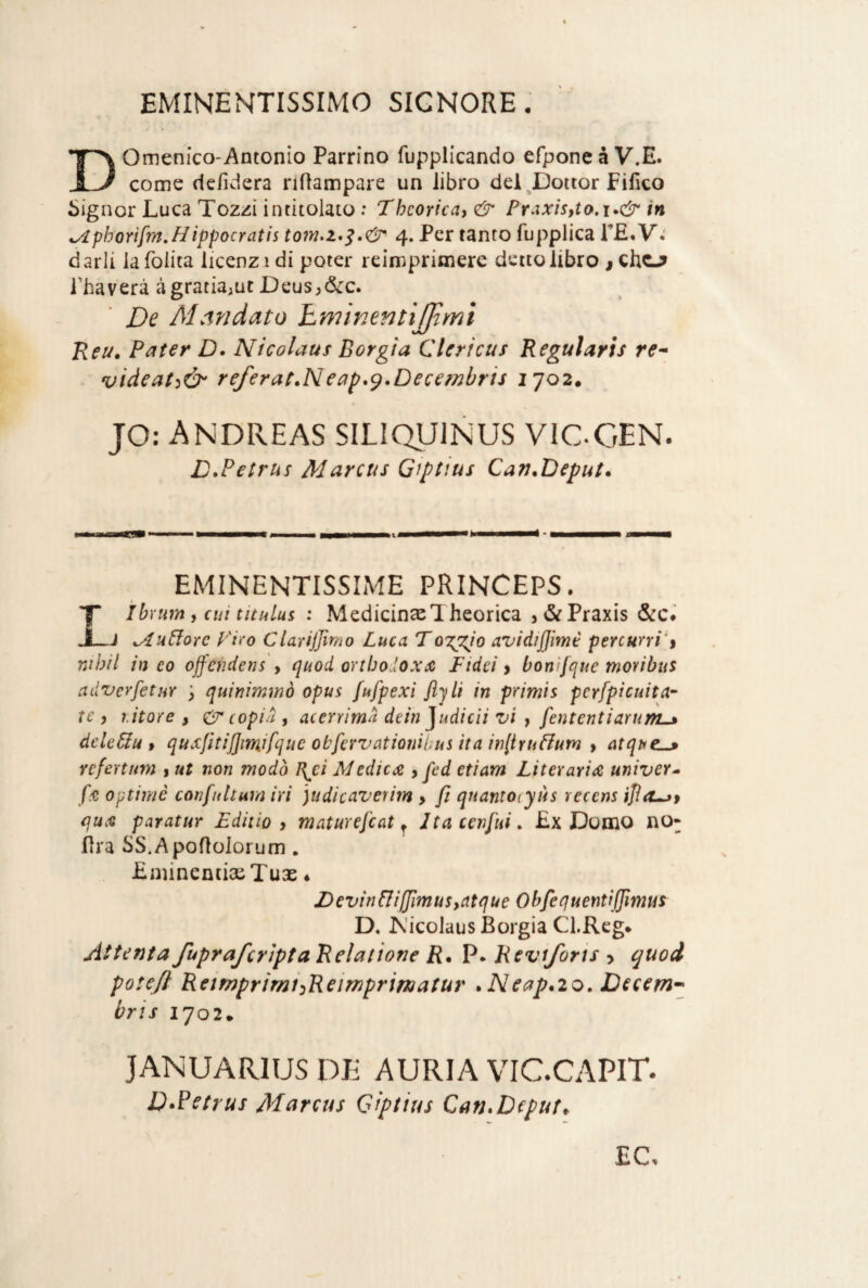 DOmenico-Antonio Parrino fupplicando efponeà V.E. come defìdera riftampare un libro del ^Dottor Fifico Signor Luca Tozzi intitolato : Thcorica) & Praxis,ta,i*& in ^phorifm.Hìppocratis 4. Per tanto fupplica TE. V; darli la foiita licenz i di poter reimprimere detto libro j chc-? Thaverà à gratiaiUt Deus^ó^c. De Mandato hwinentìjjtml Reu. Pater D. Nicolaus Borgia Cleri cu s Regularis re^ videat^Ò' referat.Neap.^.Decembris 1702. jo: Andreas siliquinus vic.gen. L.Petrus Marcus Giptius Can^Deput* EMINENTISSIME PRINCEPS. L ìbnim y cui tituLui : MedicinasTheorica > &Praxis &c» J ^utiorc Firo Ciariffimo Luca To'XLeJo avidijjimt peYCurri't nihil in co offeridens > (]uod orthodoxA Fidei > bonì[que movi bus advcrfetuY ; quinimmò opus fufpexi ftjlì in primis pCYfpicuita- te ) r.itore , cdr copia , acerrima dein ^udicii vi , fentcntiarunL^ dele&u t quxjitijjmifque obfervationibus ita inltrutium > atque^ Ycfertnm , ut non modo I\€Ì Medicdi,pcd etiam Literaria univeY^ optimè confidturn ivi ]udicaverim > ft quantocyiìs recens qu.'Q paratur Edilio , maturej'cat ^ Ita cenfui. £x Domo no- lira SS.Apoflolorum, LminentiaeTuse • Devirinijjlmus,atque Obfequentiffmus D. JN'icolaus Borgia Cl.Reg* AttentafuprafcriptaRelatione jR. P. Revtforis > quod poteji Retmprimi^Reirrìprimatur . Neap.20. Decem-^ tris 1702. JANUARIUS DE AURIA VIC.CAPIT. D‘Parus Marcus Giptius Can.Dtput,