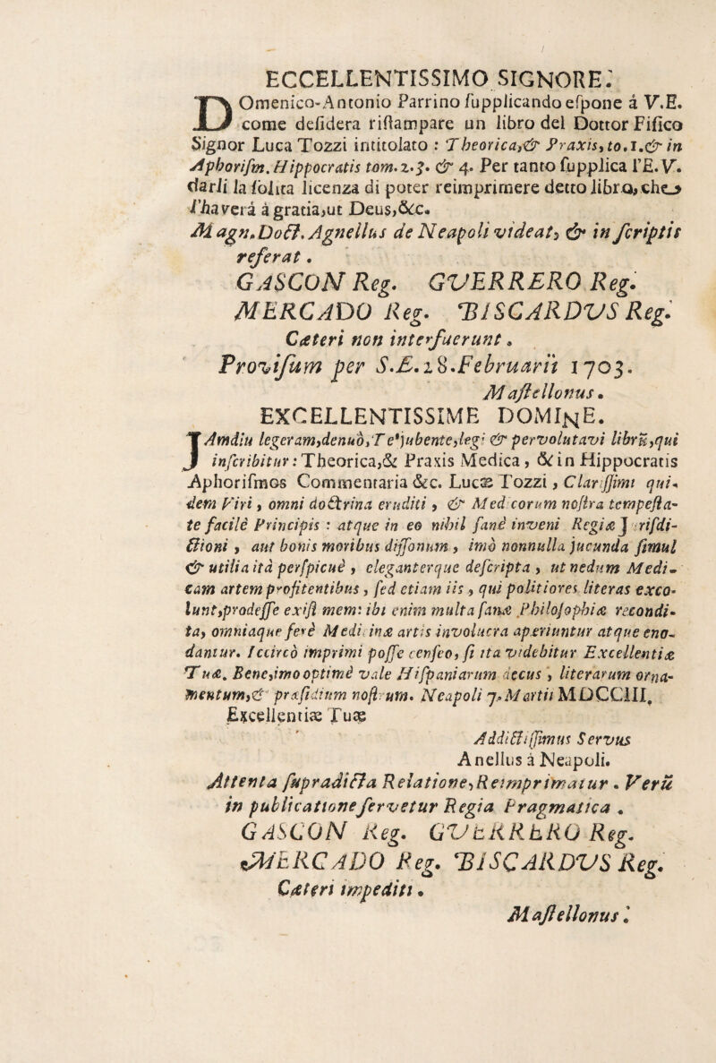 Domenico-Antonio Parrino fupplicandoerpoiie à V.E. come defidera riflampare un libro del Dottor Fifico Signor Luca Tozzi intitolato : Theorica)& yraxisyto,i,& in ^phorìfm,Hippocratis & 4. Per tanto fuppJica rE.V. darli la lolita licenza di poter reimpriraere detto libra# cho i’Aamà à gratia>ut Deus>5c:c« M Agnellus de NeapoUvideat^ ^ in/cripti s referat. GaSCOM Reg. GVERRERO Reg. M ERG ADO Reg. ISISCARDVS Regi Cteferi non interfuerunù « Tro^tfum per S-E.i^.Februarit 1703. M ajldlonus • EXCELLENTISSIME DOMIhE. JAmdlu legeramydenuòrT e*]ubenteilegl per volutavi librUy^iui infcribitur:ThQoricai^ Praxis Medica, 6^inHippocratis Aiphorifmos Commtmavia^c, Lucx Tozzi y Clar ffimt qui^ dem plri, omni dottrina eruditi, Medicorum nofira tempefla” te facili Principis : atque in eo nibil fané inveni Regi^jHrifdi- Elioni, atit bonìs moribus dijfonum , imò nonnulla jucunda fimul rér utilia ìtà perfpicuè , ckganterque deferipta , ut nediim Medi» zam artem pyofitentibus, fed ctiam iis ^ qui poUtiorei literas exco. luntypYodeffe exifl mem: ibi enim multa fatue Philojophire recondi. tay omniaque fevè Mtiiiins, artis involucra aperiuntur atqueeno^ daniur* Iccircò imprimi poffe cenfeoy fi ita videbitur ExceUentiiZ GTBeneyimooptimi vale Hifpaniartim decus, literarum orna'- ìnentumyeì^ pntfidium nofirum» Neapoli ^.oMartii MDCCIIL E^cellenrias Tu^ Addi&ijjimm Servus Anellus à Neapoli. Attenta fupradi&a RelationeyRetmpriìnatur. Verri in publicationefervstur Regia Pragmatica ^ GASCON lieg. GVtRRhRO Reg. ^ERCaDO Reg. ISiSCARDVSReg. Cateti impediti * Majlellotjusl