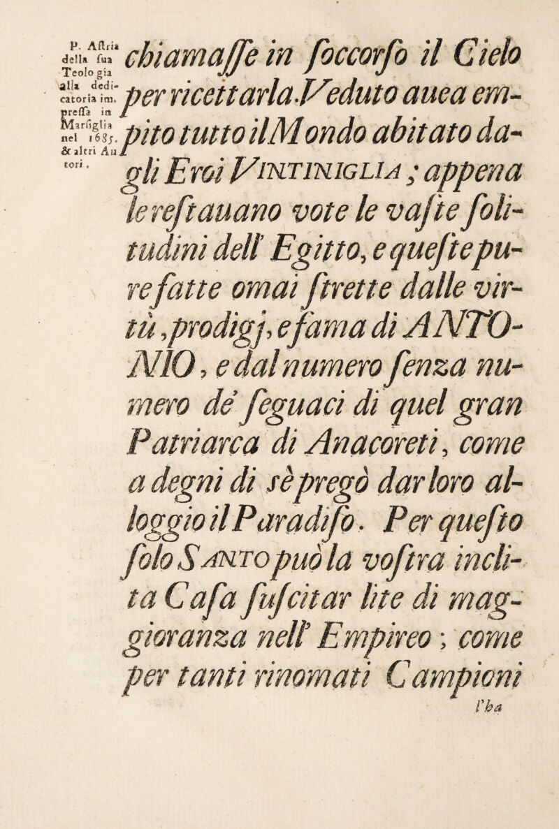 P- Aflrit della fua Teoio già catoria prefifa Marfiglja nel léSj. & altri Au tori. chiamajfe in foccorfo il Cielo ■,ui: perriceitarlaVeduto auéa em- efifa iti pìto tutto ilMondo abitato da-- gli EToiVnsLTiNiGLiA ; appena lereftauano vote le vafte foli- tUdini deli Egitto, e queftepu- e fatte ornai frette dalle vir- ì tu ,proat ’NÌO, e dal numero fenza nu¬ mero de feguaci di quel gran Patriarca di Anacoreti , come a degni di s è pregò dar loro al¬ loggio il Paradifo. Perquefto folo Sarto può la voftra incli¬ ta Cafa fufcitar lite di mag¬ gioranza ned Empireo ; come per tanti rinomati Campioni