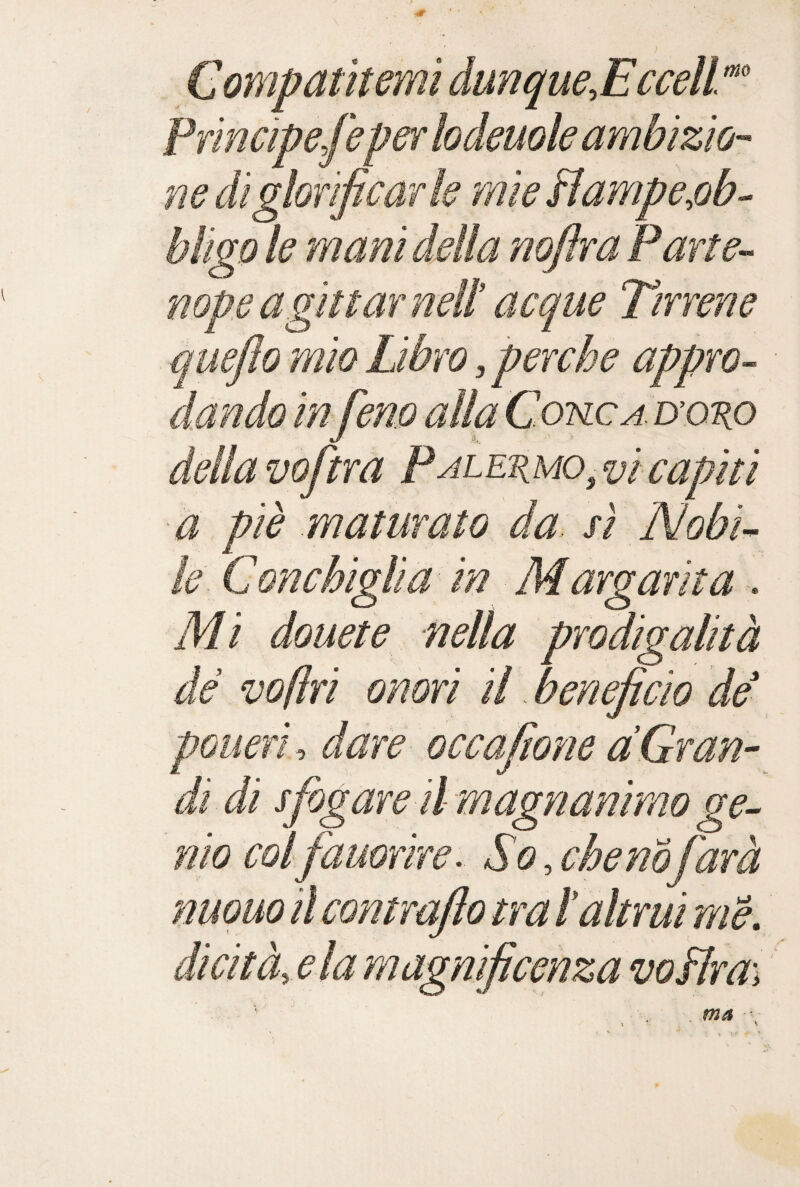 Compatitemi dunque.EccelL'^ Principefeper lodeuole ambizio¬ ne di glorificar k mie Hampe,ob- bligo le mani della nofira Parte-- nope agli taf neiì acque Tirrene quefto mio Libro, perche appro- dando in fieno alla Cotslca. nono dellavofitra PALEnuo^vicapiti ■à piè maturato da sì Nobi<^ k. Conchiglia in Margarita . Mi douete nella prodigalità de voflri onori il beneficio de pGueri-, dare- occafitone àGran¬ di di sfiogare il magri animo ge- 'nio coifiauorire> So.chenofiarà nuouo il contrafto tra ì altrui mèy dicità,ela magnificenza voìlra\ ' ma \