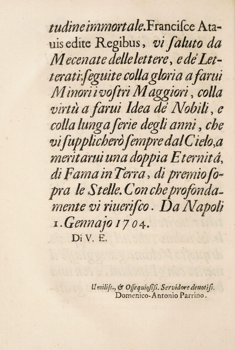 mdineimmortak.Vtrncìkc Ata- uis edite Regibus, vi /aiuto da Mecenatedellelettere, edéLet- terathfeguitecoUagloria afami M inori i voftri M aggiori, colla virtù a fami Idea de Nobili, e colla lunga ferie degli anni, che vifupplicheròfempredalCielo,a meritarui una doppia Eternità, di Fama in Terra, di premio fo-- pra le Stelle, Con cheprofonda-^ mente vi riuerifco. Da Napoli i.Gennajo 170^.  Di V. E. LImiliff,, & Ojjegutojìjì. Servidore deuotlfs. Domenìco-Antonio Parrino.