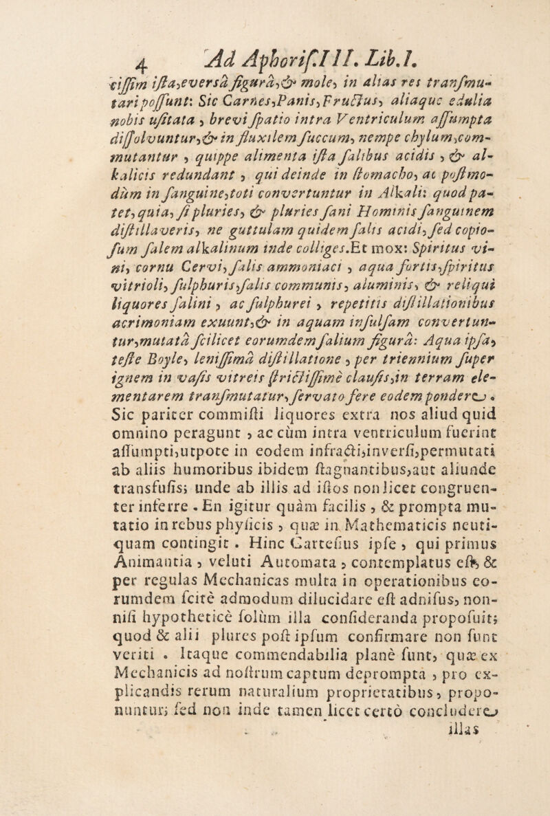 VtJJìm tjlayeversa^gura-)^^ mole>) in alias re$ tranfmu^ tartpoJfunt\ Sic CarneS'iPants^FruBuS'i aliaquc e dulia nobis u/itata 5 brevi /patio intra V entriculum a/fumpta dijjolvuntur-iò^ in fluxtlem fuccum-ì nempe chjlum-^com’^ mutantur 5 quippe alimenta ijla falthus acidis > kalicis redundant 5 qui deinde in ftomacho-^ at pvftmo-^ dùm in fangutne^toti convcrtuntur in xUkalh quodpa-^ tet-iquia^/ìplurieS’i pluries/ani Homtnisfangutnem difttlla veris-i ne guttulam quìdem falts acidt^ fed copio^ fum falem alkalinum inde colliges.Etmoxi Spiritus vi^ ni^ cornu Cervi’) falis ammoniaci 3 aqua fartis/piritus vìtrioliy fulphuris/alis communìs-) alumitìis^ reUqui liquor es falini 3 ac fulphurei > repeti ti s dijlillationibus acrimoniam exuunt^ò^ in aquam infulfam converiun^^ tur-ìmutata fcilicet eorumdemfalium figura: Aquaip/a^^ tefte Bayle-) leniffimd difiillattone 3 per triennìum fuper ignem in vafis vitrets [iricìiffimè claufis^in terram ele^ mentarem tranfmutatur^ fervalo fere eodemponderzj o Sic pariccr commifìi iiqiiores extra nos aliud quid omnino peragunr 3 ac cùm intra venrriculum fuerinr aff'uinpti^ucpote in eodem infradi>inverfi3permiuaci ab aliis humoribus ibidetn ftagnantibus^auc aliuade transfufis; unde ab illis ad iilos non licer congruen- ter inferro • En igitur quàm facilis 3 & prompta mu- tatio in rebus phylicis 3 qua? in Mathcmaticis neuti- quam contingir. Hinc Carteaiis ipfe 3 qui primus Animantia 3 velati Aiuomara 3 coiitcmplarus eft & per regulas Mechaoicas multa in operationibus eo- runidem icitè adroodum dilucidare eft adnifus3 non¬ nifi hypotheticè folùm illa confideranda propofuitj quod & alii plures poft ipfiim confirmare non funt veliti e Icaque commendabilia planè funt3 qua? ex Mcchanicis ad noitrumcapcum dcpromptà 3 prò ex- plicandis rerum naturalium proprieratibiis 3 propo- nuntun fed non inde tamen licer cercò concluderò iilas