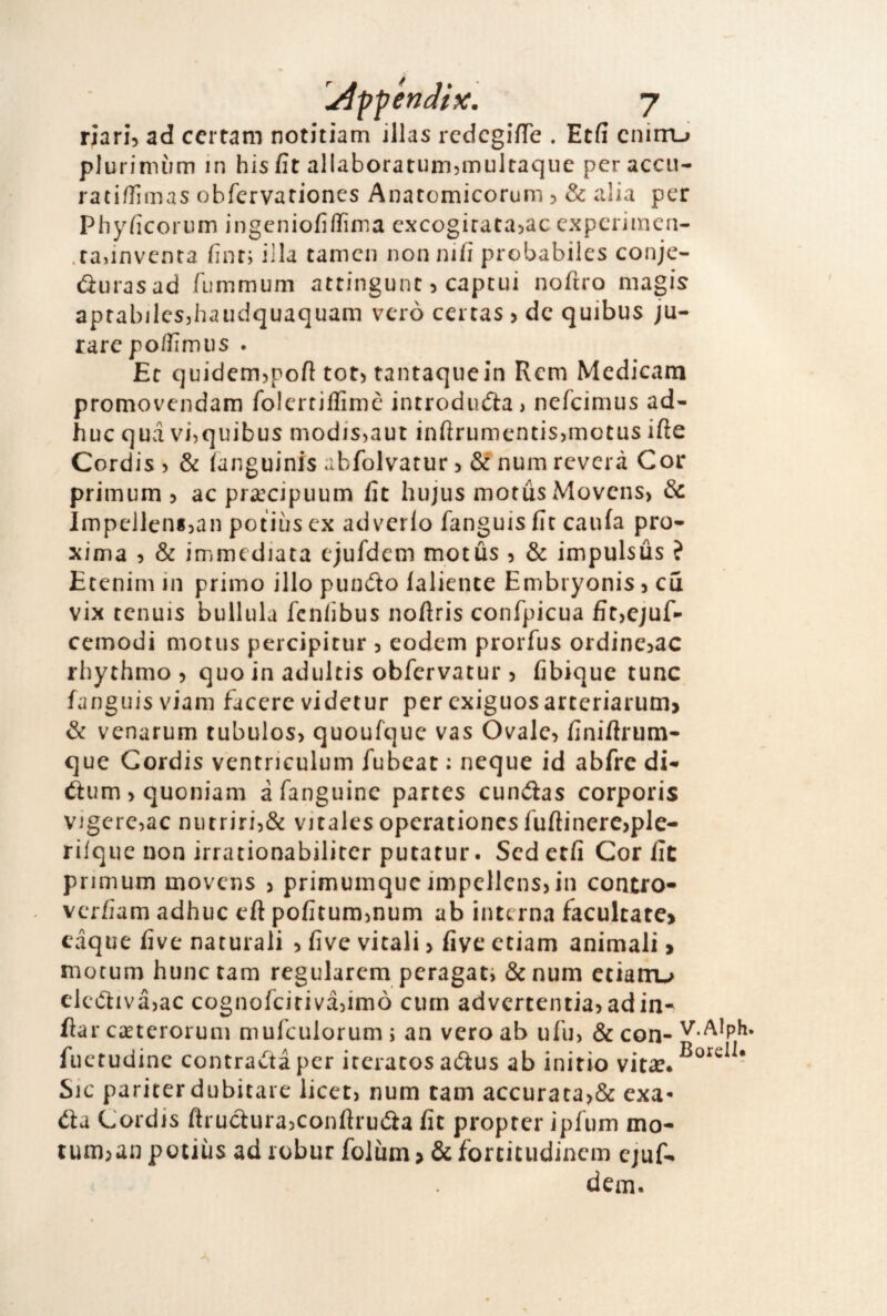 riari, ad ccrtam notitiam illas redcgifTe . Etff cnimj pJurinnim in his fit allaboratumjmultaquc per accu- rati/Iìmas obfervariones Anacomicorum , & alia per Phyficorum ingeniofifTima cxcogiratajac cxpcriinen- .rajinvenra finr; illa taincn non nifi probabiles conje- (fìurasad fummum attingunt, capcui nofiro niagis aprabilcsjhaiidquaquam vero certas , de quibus ju- rarepo/fimus . Et quidem,pofi tot, tantaquein Rem Medicam promovendam folcrtiffimc introdudta) nefeimus ad- huc qua vi^quibus modis,aut infìrumentisjmotus irte Cordis, & ianguinis abfolvatur 5 & num reverà Cor primum 5 ac pra^cipiium fit hujus motus Movcns> & Impeilensjan potiùs ex advcrlo fanguis fic caufa prò- xima , & immediata ejufdem motus , & impulsùs ? Etenim in primo ilio pundo lalieuce Embryonis, cu vix tennis bullula fen/ibus nofiris confpicua fit,cjuf- cemodi motus percipitur , eodem prorfus ordine^ac rhythmo , quo in adiiltis obfervatur , fibique tunc fanguis viam facere videtur per exiguosartcriaruin> & venarum tubulos, quoufqiic vas Ovale, finiflrum- que Gordis ventriculum fubeat : ncque id abfrc di- ófum, quoniam afanguinc partes cundas corporis vigerejac ni)trirÌ5& vitalesoperationcsfuftinere,pIe- riique non irrationabiliter putatur. Scdetfi Cor fic primum movens , primumque impcllcns,in contro- verfiam adhuc eft pofitummum ab interna facultare> eàque five naturali , five vitali > fivc etiam animali > motum hunc tam regularem peragati & num ctiairu elcftivàjac cognofeitiva^imò ciirn advcrtentia,adin- flar cirterorum mufculorum ; an vero ab ufu) & con- v.AIph. fuetudine contrasta per iteratos aólus ab initio vita?. Sic pariter dubitare licet, num tam accurata,& exa- éìà Cordis ftructurajconfìruóla fit propter ipfum mo- tum;an potiùs ad robur folùm > & fortitudinem cjuf. dem.