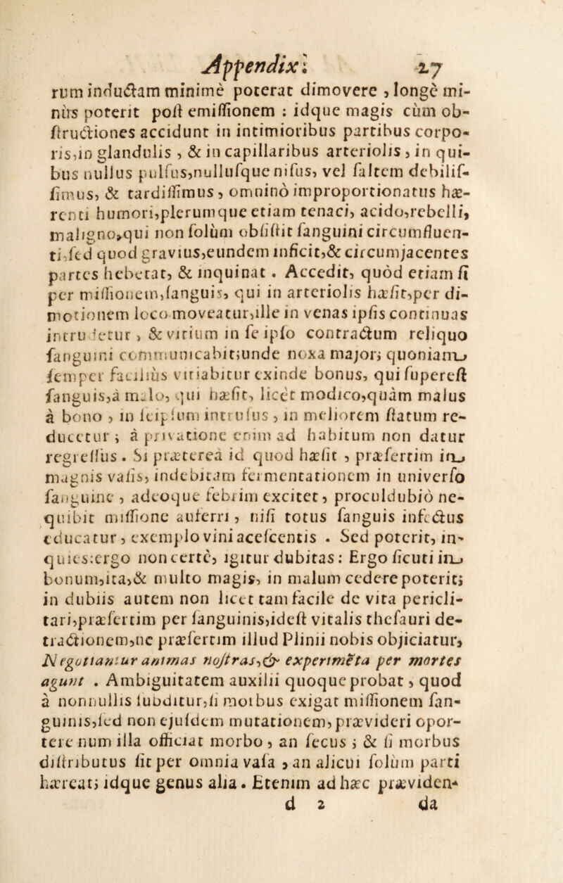 rum induiflam minimè poterat dimoverc jlongèmi- nìrs poterit polì emiflionem : idque magis cùm ob- fìrudiones accidunt in intimioiibus partibus corpo- risdo glandulis , & in capillaribus artcriolis j in qui- bus nullus piiirusjnulliifque nifus, ve] faltcm dcbilif- fìmus, & tardillìmus, omninò improportionatiis haj- rcnci hufnori,plerumqueetiam tenaci, acido,rcbel[i, maligno»qui nonfolùni oblidit fanguini circumfluen- ti,fcd quod gravius^eundcm inficiC)& circunijaccntcs partcs hcbccat) & inquinat • Accedit, quòd edam fi per nu/lioiicin JanguÌ5, qui in artcriolis ha:fi^pcr di- inotionem loco movcacurdUc in venas ipfìs continuai intruvietur > & vjriiim in fc iplo contraótum reliquo fanguini cònHTmnicahit;unde noxa majon quonianx^ ienìper faciliùs viriabicur exinde bonus, quifupereft fanguisjà m^lo, qui ha:fic, licèt modicojquàm malus à bono > in l'eipfum intrulus 5 in mcJioreni ffatum re- ducc’tur; à pnvatione cnim ad liabicum non datur rcgreHus . Si pracccrea id quod h«clir 5 pr^tfereim iru magnis vaiìs? indebitam fcrnicncationcm in univerfo fangLìinc , adcoque febiim exciccc^ proculdubiò nc- quibit miflìonc aufcrri 5 nifi totus fanguis infctìus tducatur 5 cxcm}>lo viniacefccntis . Sed poterit, in- quiès:crgo non certe, igitur dubitas : Ergo ficuti iiij bonum,ica,& multo magis, in malum cedere poteriti in diibiis autem non lict t tam facile de vira perieli- tari,praefertim per languinisjideft vitalis thefauri de- tiaótioncmjuc pitefertim illiid Plinii nobis objiciarur> Negattarnur antmas nojtras-id)- expertmeta per mortes agunt . Ambiguitatem auxilii quoque probatquod à nonnullis luuditur,/! moibus exigat miffionem fan- gu]nis,led non ejuldcm mutationcm,piarvideri opor- tere num illa oifficiat morbo, an fecus \ & fi morbus di/inbutus firper omnia vafa janalicùi folùm parti h;rrcatj idque genus alia. Etenim adh«ec pr^eviden-^ d z da