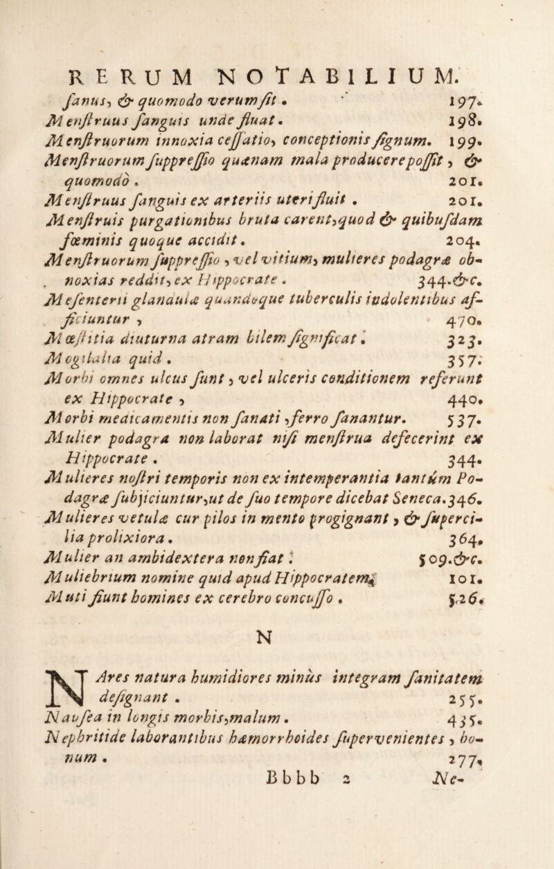 fanus-ì ^ quomodo verum^t • *’ 197* Menjlruus fanguts undefiuat* 198* Mcnjìruorunì innoxia cejjattoy conceptionis^gnum* 199. Menjlruorum fupprejjio quitnam mala producerepojfit > c^^' quomodo ^ 201. Metijiruus fanguis ex afteriis uttrifiuit . 2or. Menjlruis purgatiombus bruta carent-^quod quibufdam foeminis quoque acadit. 204. Menjlruorum fupprèjjto ^ t;f/ vitiumi mulieres podagra oh'* noxias reddu-i ex iJtppocrate . Mefentern glanduiiC quundaque tuberculis indoUntibus af^ Jiciuntar , 470. Mceftitia diuturna atram bilemJìgfiìficat\ 325. MogUaita quid* 357*' Morbt omnes ulcus funi 5 vel ulcerìs conditionem referunt ex Hippocratc 9 44^* Morbi meaicamentis non fanatì -iferro fanantur. 537* Mulier podagra non laborat ni/i menftrua defecertnt ex Hippocrate • 344* Mulieres no/tri temporìs non ex intemperantia tantum Po^ dagra fub]iciuntur'iUt de fuo tempore dicebat Seneca.^^6. Mulieres ve talee cur pilos in mento progignant > ò* fuperci-» Ha prolixiora • 3 64. Mulier an ambidextera non fiat ; Jop.cS^^'. Muliebrtum nomine quid apud Hippocratem^ l o r. Mutifiunt bomines ex cerebro concujfio . 5.25# N NAres natura humidiores minùs ìntegram /anitateni defignant * 255. Naufea in longis morbis^malum. 4iT* Nephritide laborantibus bamorrhoides fupervenientes j bo-» num * 277^ Bbbb 2