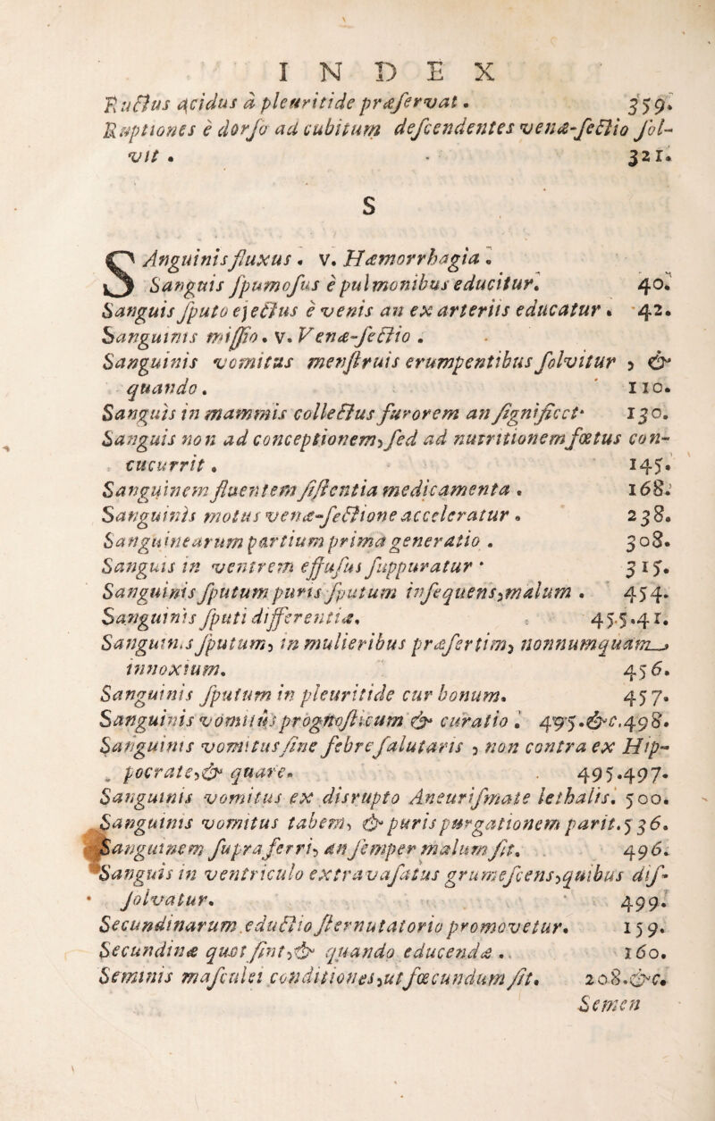 K tiEius t^cìdus à pleuritide pr^fervat. ^j gl ’B.aptiones è dorjo ad (iubiturn defcendentes veiid-fe^io Jhl- vtt . • 321. \ A S 40. '42. 5 & HO. 130. SAnguintsfluxus. v. Hdfnorrhagia l Sanguis fpumofus èpultnonibuseducitur» Safjguis fputo ejeéìus è *v€nis an ex arteriis educatur » hangutnts milfio. v. Vena-feùìio . Sapjguinis vomitus menflruis erumpentibus folvitur quando ^ Sanguìs inmammis colleBus furorem an fgntficet^ Sanguis non ad conceptionem'ìfed ad nmrttioncmfoetus con-- eucurrit • Sanguinem fluentem fi fi enfia me dio amenta • Sanguinìs motusvenafeBioneacccleratur. Sanguineurum partiumprimageneratio^. Sanguts in veiìtrem effufus fuppuratur * Sanguimsfputumpuns fputum infquens^^malum Sanguinìs fputì differentia^ 145. 168.’ 238. 308. 454* 45‘S-4^. Sanguina fputum-^ inmulierìbus prafertim^ nonnumqùanL^ innoxium. ’ 45^» Sanguinis fputum in pleuritide cur bonum* 45 7* Sanguinis vómiìuìprogftojli'cum ^ curatio J 495.^^*'^.498# Sangui nts vomitus fine febrefalutans 3 non cantra ex Hip- ^ poerate-p^ quaren . 495.497. Sanguinis vomitus ex disrupto Aneurifmaie lethaltsi 500. Sanguinis vomitus tabenh purispurgationemparit*^i6^ cfSangutnem fopraferri^ dnjemper malumft^ 49^5; ^Sanguis in ventriculo extravafatus grumefeens-^quìbus dif* • Jolvatur* . • 499.’ Secundtnarum .eduéìio Jlernutatorio promovetur* 15 9* Secundinet quotfnt^^ quando educendd .. ido. Semtnis mafetdei condìtioneS’iUtfcecunclum///. loS.'fxQ* ^ Semen