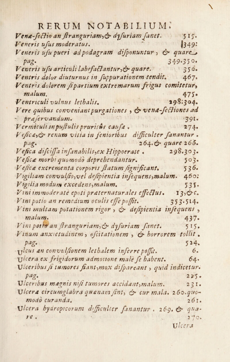 an Jiranguriam'i^ dyfuriam J'anet* ‘5 i J. Veyieris ufusmoderatus, * j349* Vetieris ufu pueri adpodagram difponuntur ^ ò* quarc^ pag. ^ 3^}9-S5o^ Veneris ufu articuli lahefa&antur^^ quare, * 550* Ventris dolor diuturnus in fuppurationem tenditi 4^7* Ventris dolorem fpartium e^ctremarum frigus comitetury malum. 47 J* Ventrtculi vulnus lethalis. Vere quihus conveniantpurgationes > ^ veticefefìiones ad • prafervandum, • •?9I« Vermtculitnpujìulisprurii&s caufa n 274. Ve/jc<£y<^ renum vitia in fenioribus difficulier fanantur . p<^g* 20^*^ quare 205* Ve fica difcijfa infan abili s :,e x Hippoer aie . 298.303. Vefic£ morbi quo modo deprebendaJitur. JoJ* Vefic£ excrementa corporis fatumfignificant^ Vìgiliam convul/io^vel de/ipientia infequcnsymalum» 450; Vigilia ffjodum excedens-imalum. ^ 531- Vini immoderatè epoti prcsternaturales ejfe&us* 1 ^^ó^c» Vini pollo an re medium oculis cfepofftt. 5 55-514. Vini r/iultam potationem rigor > ^ defipieniia infequens 5 malum. 437* V ini pothran fi r angari am djfuriam fanet, 5 ^ 5* pdnum anxietudinem y efcìtationem y horrorem tollit ^ pag. ^ 524. ylcus an convulfionem lethalem irferrepofflt^ 6* ulcera ex frigidvrum admoiione male fe baboit* 64» Viceribus/i tumores f antimo,x difpareant > quid indicetuv* pag. . .2 2*^. U Ice ri bus magnis nifi tumores accidant^malum. 231. ulcera circumglabra qucenam fint-i cur mala* 260,quo- modo curafida, 261* ulcera hydropicorum difficuUer faniWtur * 269.^ qua- re , ' 2 70. Uhcra