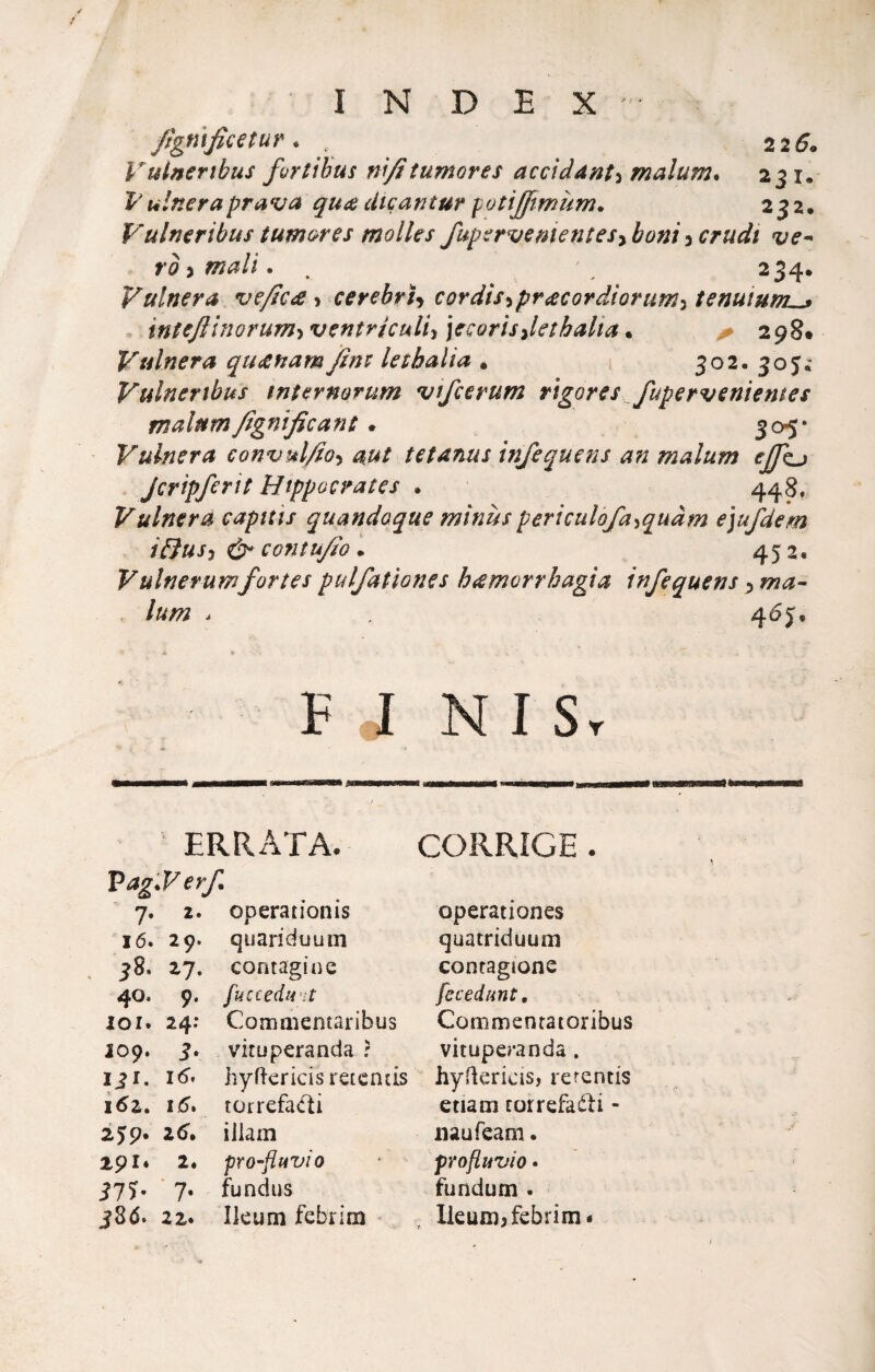 fìgnificetur. . 2 2 5. Vulnertbus fortibus nìjìtumores acciddnt^ malum. 231. Vulneraprava qui^ ciicantur potijftmùm. 232. Vulneribus tum&res molles fupsrvementesybonicrudi ve^ rò ) mali. , ' 234. Vulnera ve/Ic£ •i cerebrU cordìs>ipr£cordìorum^ tenuium^ intejììnorum^ ventriculiy ]ccorisdethalia • ^ 298* Vulnera qu£nam jfìm lei:balia . 502.30JÌ Vulnertbus wtermrum vifcerum rigores fupervenìentes malnm/ignificant. 305* Vulnera convul^o-^ aut tetanus infequens an malum eJJkj Jcripferit Btppocrates . 448, Vulnera captiti quandoque minùs periculòja^quàm ejufdem ìBusy contufio . 452, Vulnerumfor tei pulfatìones hamorrhagta infequens p ma-- lum * 46j. « F J N I Sr ERRATA. CORRIGE. Pag.F erf. 7. 2. operationis 16. 29. quariduum 38. 27. contagine 40. 9. loi. 24; 109. 3. 131. 16^ i6z, 16* 2jp. 25. 291* 2. 37?- ■ 7- 380. 22. fuccedint Comnientaribus vituperanda : hyftericis retcncis torrefa<fìi illam pTo-fiuvio fundns Ikum febrim operationes quatriduum contagtone fecedunt, Commenratoribus vituperanda. hyflericis, rerentis etiaoi rorrefaéli - iiaufeam. profluvio* fundum • Ileuni; febrim •