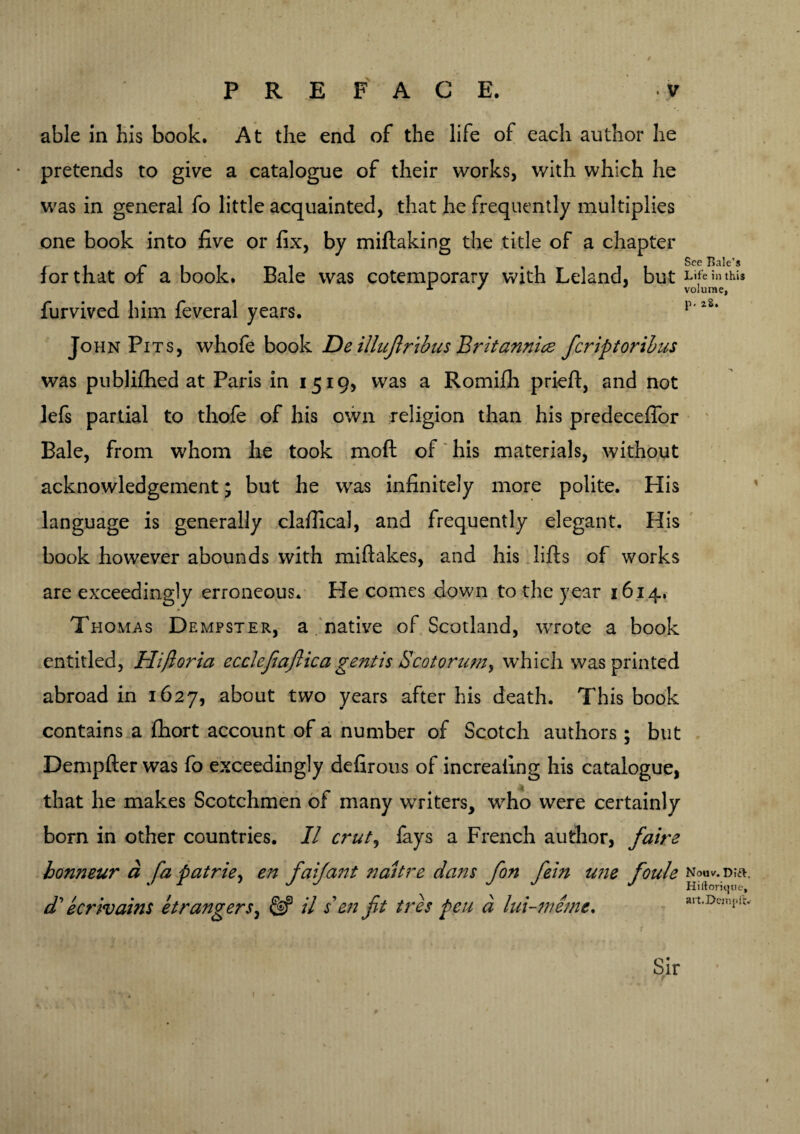 able in his book. At the end of the life of each author he pretends to give a catalogue of their works, v/ith which he was in general fo little acquainted, that he frequently multiplies one book into five or fix, by miftaking the title of a chapter for that of a book. Bale was cotemporary with Leland, but furvived him feveral years. John Pits, whofe book De illujirtbus Britannia ficriptoribus was publifhed at Paris in 1519* was a Romifh prieft, and not lefs partial to thofe of his own religion than his predeceffor Bale, from whom he took moft of his materials, without acknowledgement; but he was infinitely more polite. His language is generally clafiical, and frequently elegant. His book however abounds with miftakes, and his lifts of works are exceedingly erroneous. He comes down to the year 1614, Thomas Dempster, a native of Scotland, wrote a book entitled, Hijioria ecclefmftica gentis Scotorumy which was printed abroad in 1627, about two years after his death. This book contains a fhort account of a number of Scotch authors; but Dempfter was fo exceedingly defirous of increaiing his catalogue, / ft that he makes Scotchmen of many writers, who were certainly born in other countries. II C7*ut^ fays a French author, fiaire honneur a fa patrie, en faifant naitre dans fon fie'm une foule db ecrivains etranger s, & il sen fit ires peu a lui-meme. See Bale’s Life in this volume, p. 2S. Nouv. Di&. Hiftorique, art.Dempflv Sir I