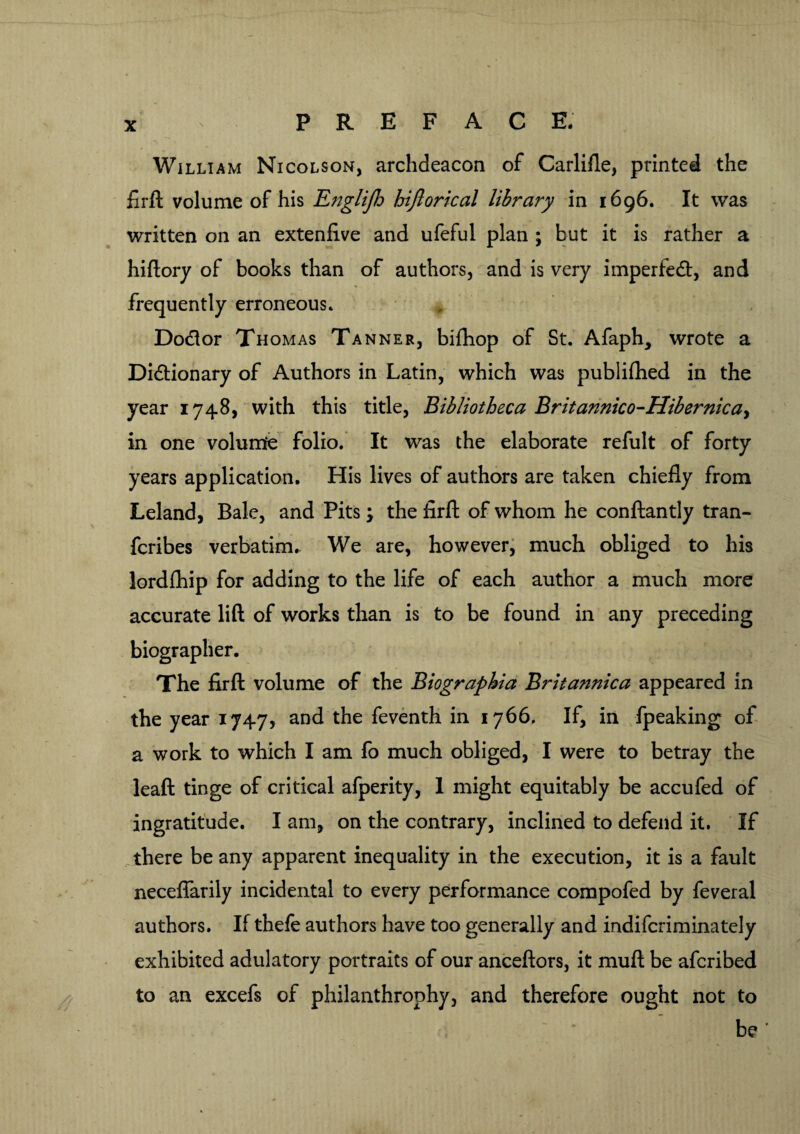 William Nicolson, archdeacon of Carlifle, printed the firft volume of his Englijh hijlorical library in 1696. It was written on an extenfive and ufeful plan ; but it is rather a hiftory of books than of authors, and is very imperfect, and frequently erroneous. Dodor Thomas Tanner, bifhop of St. Afaph, wrote a Dictionary of Authors in Latin, which was publiftied in the year 1748, with this title, Bibliotheca Britannico-Hibernicay in one volume folio. It was the elaborate refult of forty years application. His lives of authors are taken chiefly from Leland, Bale, and Pits; the firft of whom he conftantly tran- fcribes verbatim. We are, however, much obliged to his lordfhip for adding to the life of each author a much more accurate lift of works than is to be found in any preceding biographer. The firft volume of the Biographia Britannica appeared in the year 1747, and the feventh in 1766. If, in fpeaking of a work to which I am fo much obliged, I were to betray the leaft tinge of critical afperity, 1 might equitably be accufed of ingratitude. I am, on the contrary, inclined to defend it. If there be any apparent inequality in the execution, it is a fault neceflarily incidental to every performance compofed by feveral authors. If thefe authors have too generally and indifcriminately exhibited adulatory portraits of our anceftors, it muft be afcribed to an excefs of philanthrophy, and therefore ought not to be *