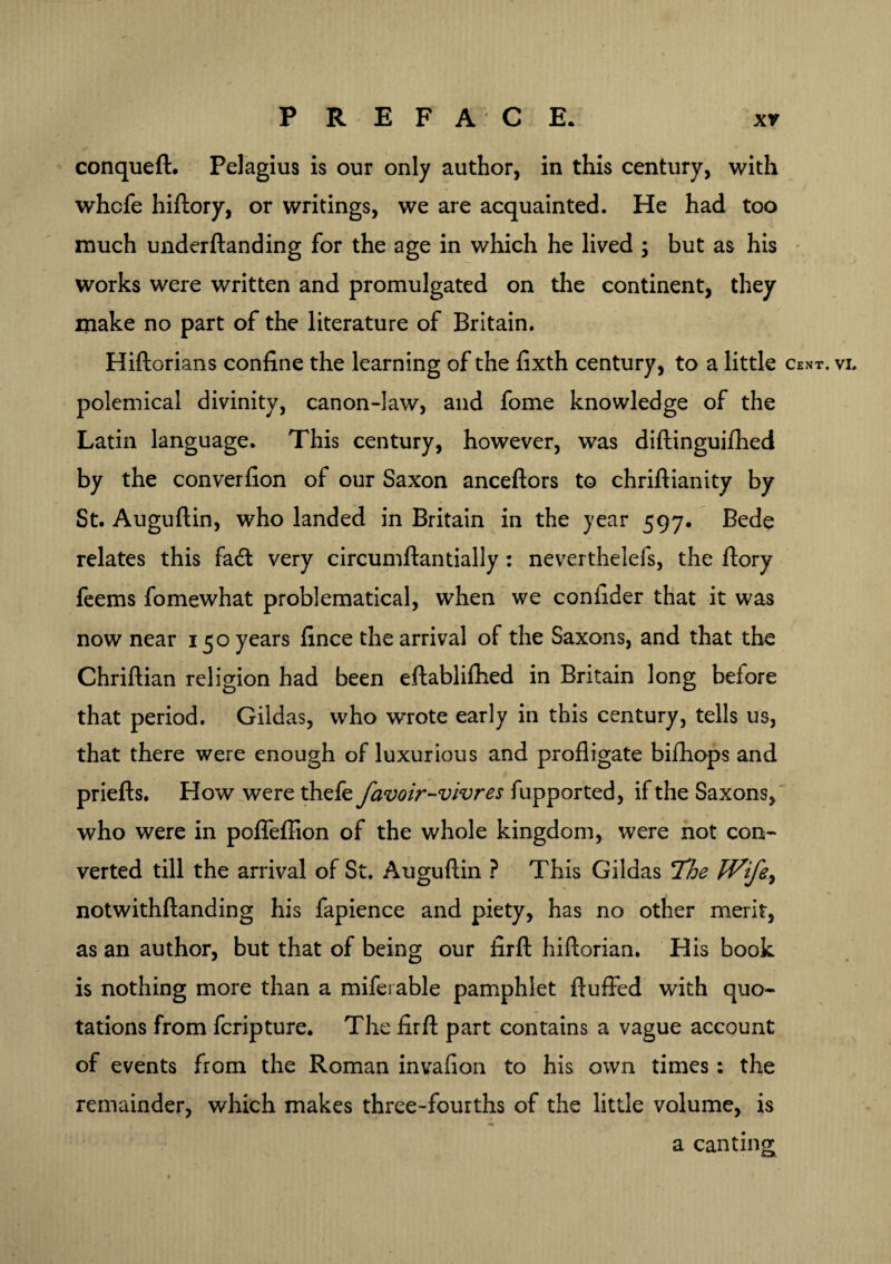 conqueft. Pelagius is our only author, in this century, with whcfe hiftory, or writings, we are acquainted. He had too much underftanding for the age in which he lived ; but as his works were written and promulgated on the continent, they make no part of the literature of Britain. Hiftorians confine the learning of the fixth century, to a little cent. vi. polemical divinity, canon-law, and fome knowledge of the Latin language. This century, however, was diftinguifhed by the converfion of our Saxon anceftors to chriftianity by St. Auguftin, who landed in Britain in the year 597. Bede relates this fad very circumftantially : neverthelefs, the ftory feems fomewhat problematical, when we coniider that it was now near 150 years fince the arrival of the Saxons, and that the Chriftian religion had been eftablifhed in Britain long before that period. Gildas, who wrote early in this century, tells us, that there were enough of luxurious and profligate biihops and priefts. How were thefe favoir-vivres fupported, if the Saxons, who were in poffeffion of the whole kingdom, were not con¬ verted till the arrival of St. Auguftin ? This Gildas 7'he Wife, notwithftanding his fapience and piety, has no other merit, as an author, but that of being our firft hiftorian. His book is nothing more than a miferable pamphlet fluffed with quo¬ tations from fcripture. The firft part contains a vague account of events from the Roman invafion to his own times: the remainder, which makes three-fourths of the little volume, is a canting