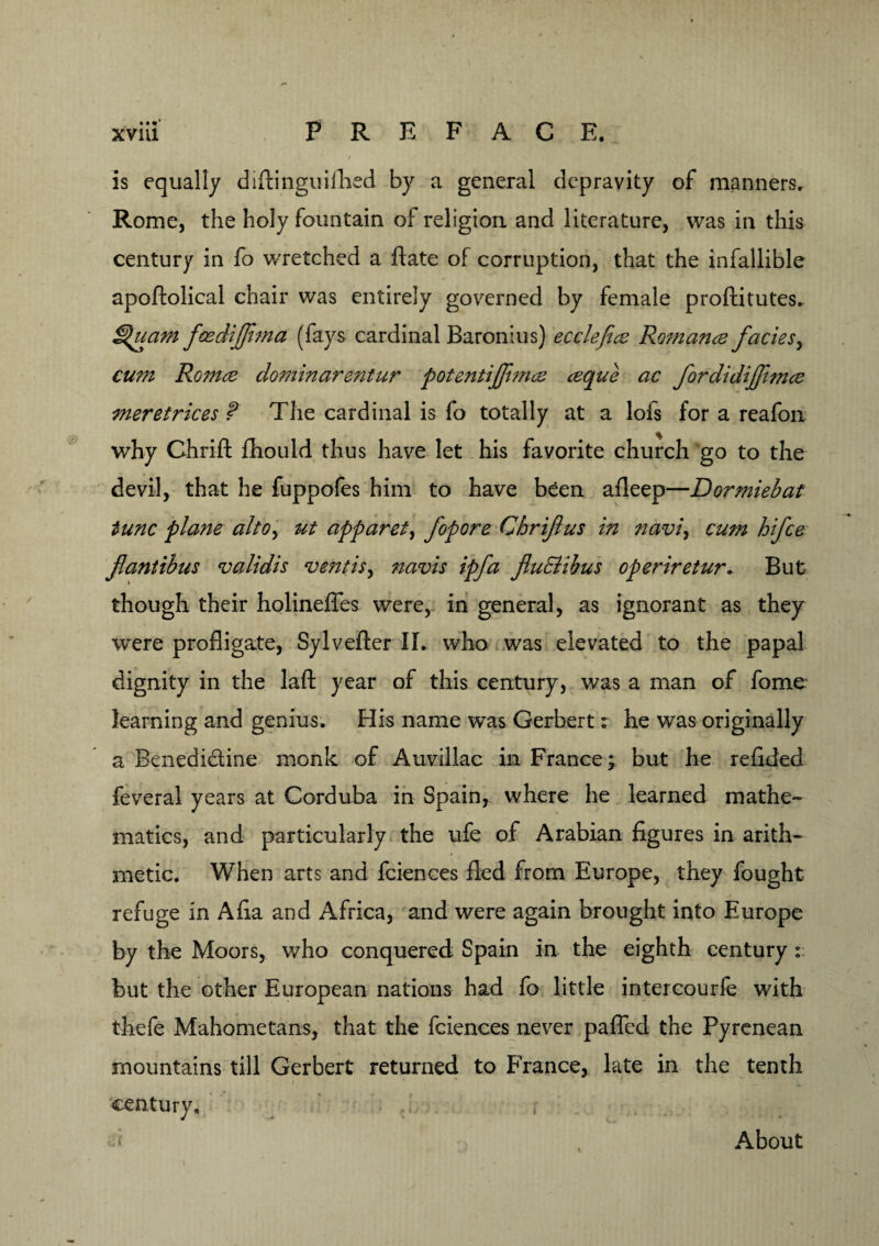 / - is equally diftinguifhed by a general depravity of manners. Rome, the holy fountain of religion and literature, was in this century in fo wretched a Hate of corruption, that the infallible apoftolical chair was entirely governed by female proftitutes. ^uam feedijfima (fays cardinal Baronins) ecclefice Romance facies, cum Romce dominarentur potentijjimce ceque ac fordidijfmce meretrices f The cardinal is fo totally at a lofs for a reafon why Chrifl: fhould thus have let his favorite church go to the devil, that he fuppofes him to have been afleep—Dormiebat tunc plane alto> ut apparet, fopore Chriflus in navi, cum hifce flantibus validis vent is, navis ipfa fluBibus operiretur. But though their holineflfes were,- in general, as ignorant as they were profligate, Sylvefter II. who was elevated to the papal dignity in the laft year of this century, was a man of fome learning and genius. His name was Gerbert: he was originally a Benedictine monk of Auvillac in France; but he refided feveral years at Corduba in Spain, where he learned mathe¬ matics, and particularly the ufe of Arabian figures in arith¬ metic. When arts and fciences fled from Europe, they fought refuge in Afia and Africa, and were again brought into Europe by the Moors, who conquered Spain in the eighth century : but the other European nations had fo little intercourfe with thefe Mahometans, that the fciences never pafled the Pyrenean mountains till Gerbert returned to France, late in the tenth century. About