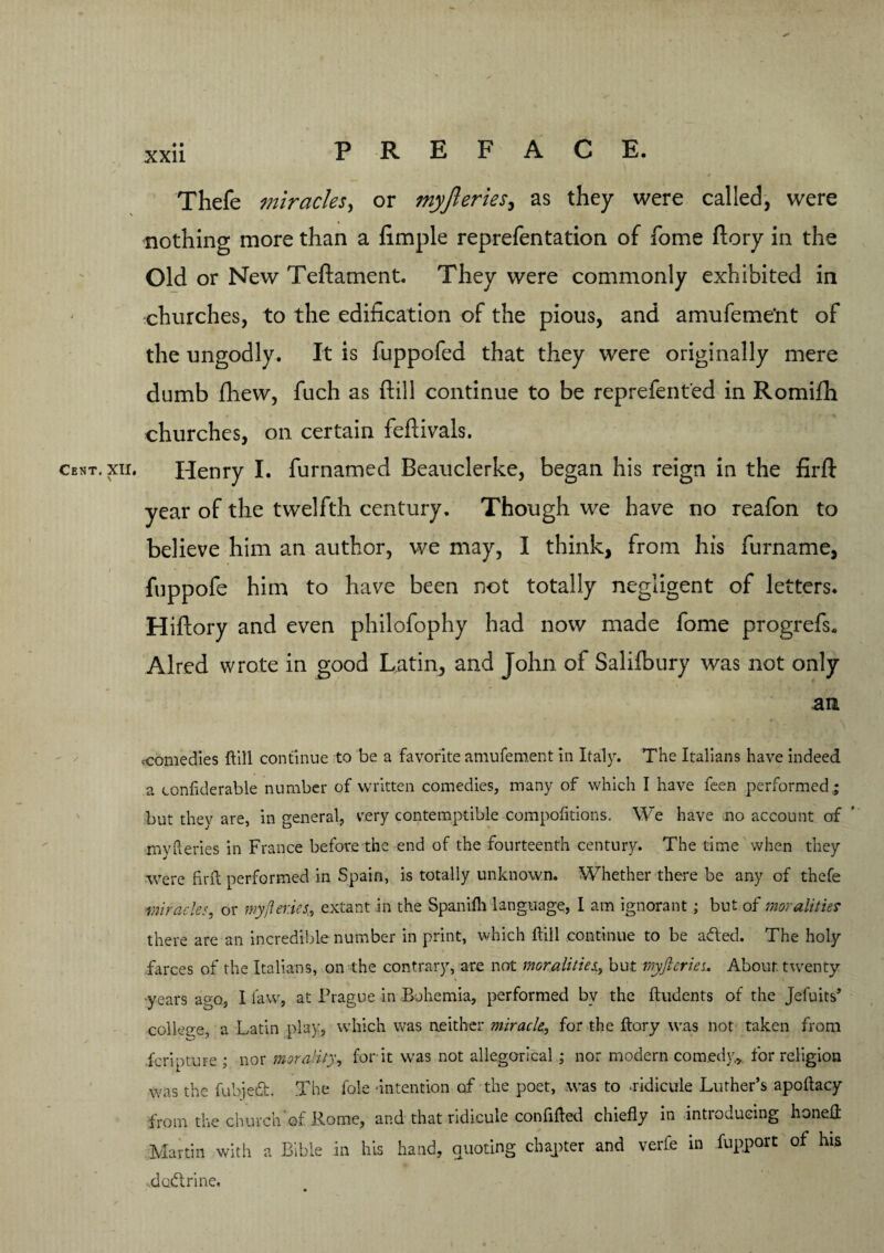 Thefe miracles, or myfteries, as they were called, were nothing more than a fimple reprefentation of fome ftory in the Old or New Teftament. They were commonly exhibited in churches, to the edification of the pious, and amufeme'nt of the ungodly. It is fuppofed that they were originally mere dumb fhew, fuch as ftill continue to be reprefent'ed in Romifh churches, on certain feftivals. cent. xii. Henry I. furnamed Beauclerke, began his reign in the firfl: year of the twelfth century. Though we have no reafon to believe him an author, we may, I think, from his furname, fuppofe him to have been not totally negligent of letters. Hiftory and even philofophy had now made fome progrefs. Aired wrote in good Latin, and John of Salifbury was not only an .comedies ftill continue to be a favorite amufement in Italy. The Italians have indeed a confiderable number of written comedies, many of which I have feen performed,; but they are, in general, very contemptible compofitions. We have no account of myfteries in France before the end of the fourteenth century. The time when they were firft performed in Spain, is totally unknown. Whether there be any of thefe smiracles, or my/lenes, extant in the Spanifli language, I am ignorant; but of moralities there are an incredible number in print, which ftill continue to be acfted. The holy farces of the Italians, on the contrary, are not moralities., but myfteries. About, twenty years ago, I law, at Prague in Bohemia, performed by the ftudents of the Jefuits’ college, a Latin play, which was neither miracle, for the ftory was not taken from fcripture ; nor morality, for it was not allegorical ; nor modern comedy, for religion was the fubjedt. The foie -intention of the poet, was to .ridicule Luther’s apoftacy from the church of Rome, and that ridicule confifted chiefly in introducing honeft Martin with a Bible in his hand, Quoting chapter and verfe in fupport of his .dcidtrine.