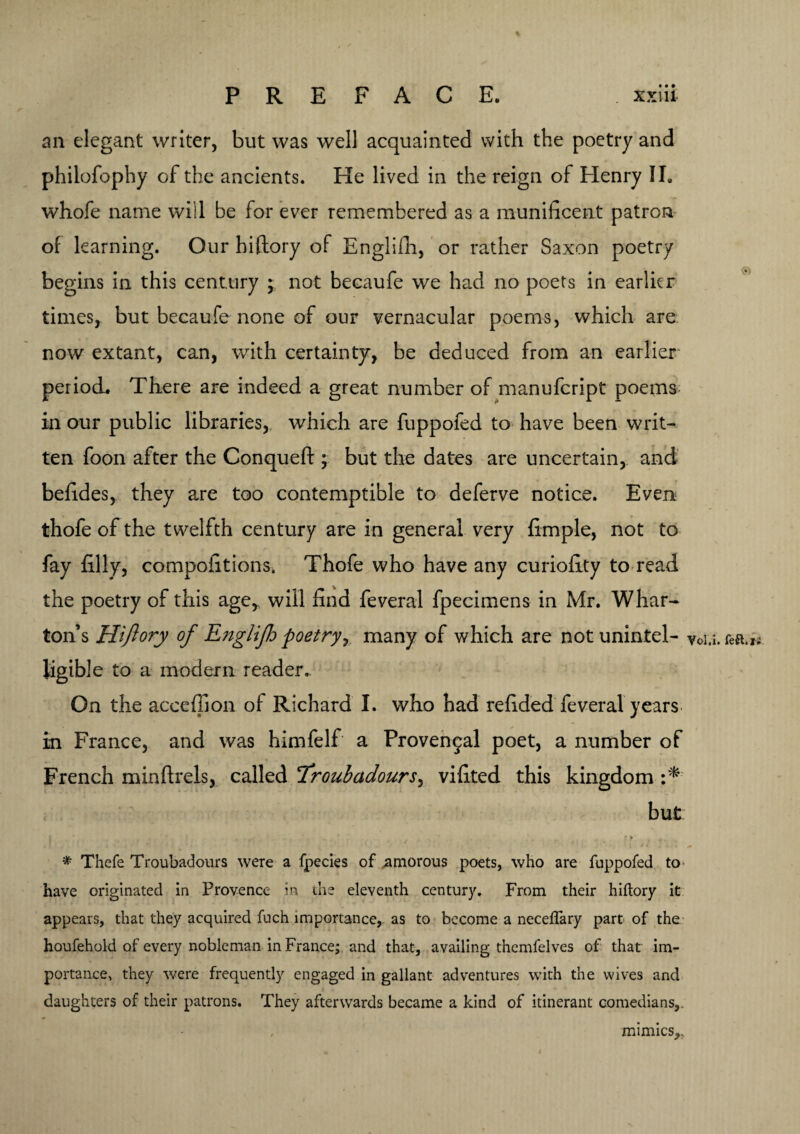 % PREFACE. . xxiii an elegant writer, but was well acquainted with the poetry and philofophy of the ancients. He lived in the reign of Henry II. whofe name will be for ever remembered as a munificent patron of learning. Our biftory of Englifh, or rather Saxon poetry begins in this century ; not becaufe we had no poets in earlier times, but becaufe none of our vernacular poems, which are now extant, can, with certainty, be deduced from an earlier period. There are indeed a great number of manufeript poems in our public libraries, which are fuppofed to have been writ¬ ten foon after the Conquefl:; but the dates are uncertain, and befides, they are too contemptible to deferve notice. Even thofe of the twelfth century are in general very fimple, not to fay filly, compofitionSi Thofe who have any curiofity to read the poetry of this age, will find feveral fpecimens in Mr. Whar¬ ton’s Hiftory of Englifh poetry, many of which are not unintel- y0i,i. kft.it. ligible to a modern reader.. On the acceffion of Richard I. who had refided feveral years in France, and was himfelf a Provencal poet, a number of French minftrels, called frouhadours, vifited this kingdom but * > # Thefe Troubadours were a fpecies of .amorous poets, who are fuppofed to have originated in Provence in the eleventh century. From their hiftory it appears, that they acquired fuch importance, as to become a neceflary part of the houfehold of every nobleman in France; and that, availing themfelves of that im¬ portance, they were frequently engaged in gallant adventures with the wives and daughters of their patrons. They afterwards became a kind of itinerant comedians,. mimics,..