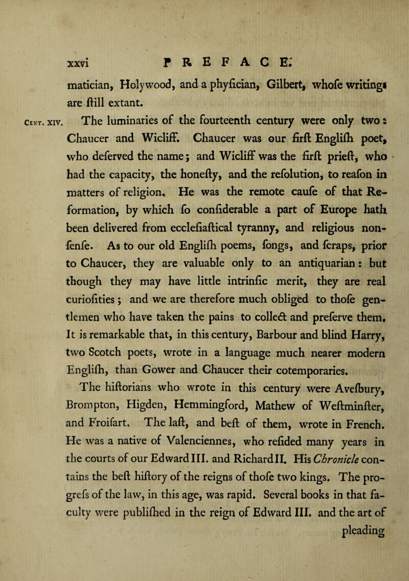 matician, Holy wood, and a phyfician, Gilbert, whofe writing! are 1H11 extant. cent. xiv. The luminaries of the fourteenth century were only two: Chaucer and Wicliff. Chaucer was our firft Englifh poet, who defer ved the name; and Wicliff was the firft prieft, who had the capacity, the honefty, and the refolution, to reafon in matters of religion.. He was the remote caufe of that Re¬ formation, by which fo confiderable a part of Europe hath been delivered from ecclefiaftical tyranny, and religious non- fenfe. As to our old Englifh poems, fongs, and fcraps, prior to Chaucer, they are valuable only to an antiquarian: but though they may have little intrinfic merit, they are real curiofities; and we are therefore much obliged to thofe gen¬ tlemen who have taken the pains to colledt and preferve them# It is remarkable that, in this century, Barbour and blind Harry, two Scotch poets, wrote in a language much nearer modern Englifh, than Gower and Chaucer their cotemporaries. The hiftorians who wrote in this century were Avefbury, Brompton, Higden, Hemmingford, Mathew of Weftminfter, and Froifart. The laft, and beft of them, wrote in French. He was a native of Valenciennes, who refided many years in the courts of our Edward III. and Richardll. His Chronicle con¬ tains the beft hiftory of the reigns of thofe two kings. The pro- grefs of the law, in this age, was rapid. Several books in that fa¬ culty were publifhed in the reign of Edward III. and the art of pleading