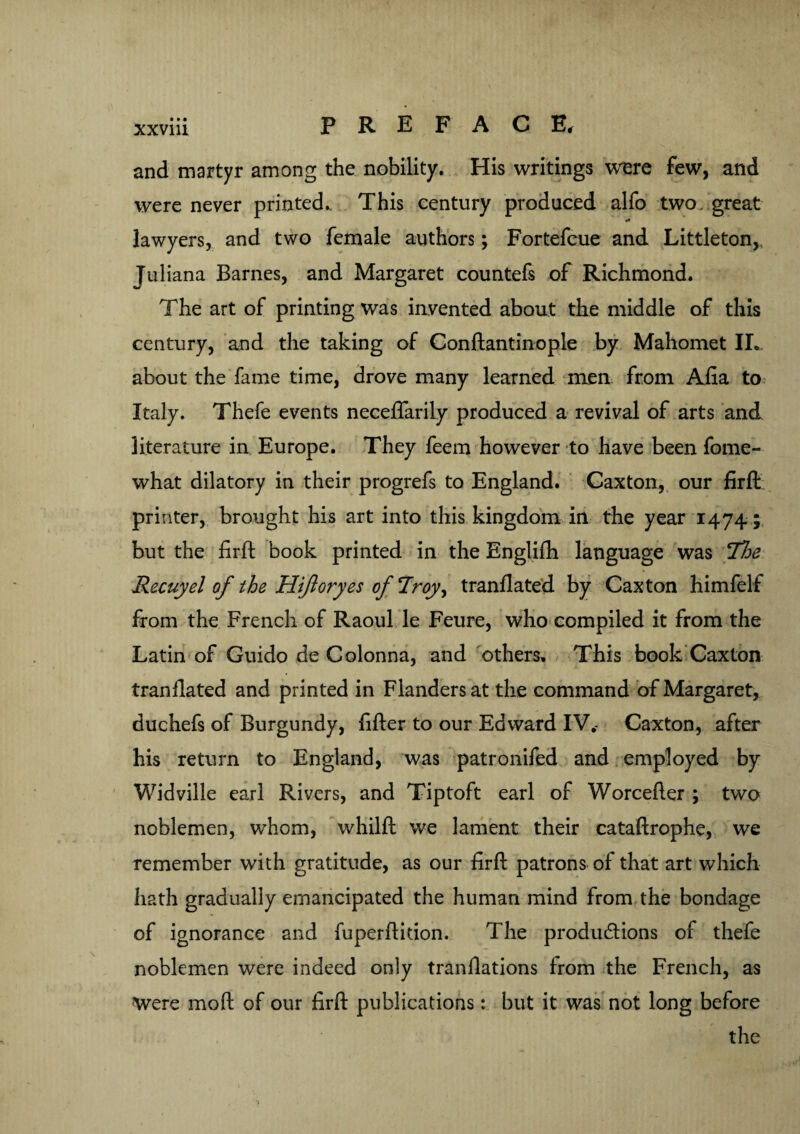 and martyr among the nobility. His writings were few, and were never printed.. This century produced alfo two. great lawyers, and two female authors; Fortefcue and Littleton,, Juliana Barnes, and Margaret countefs of Richmond. The art of printing was invented about the middle of this century, and the taking of Conftantinople by Mahomet IL. about the fame time, drove many learned men from Alia to Italy. Thefe events neceflarily produced a revival of arts and literature in Europe. They feem however to have been fome- what dilatory in their progrefs to England. Caxton, our firfl: printer, brought his art into this kingdom in the year 1474; but the firfl book printed in the Englifh language was Ihe Recuyel of the Hifioryes of Troy, tranflated by Caxton himfelf from the French of Raoul le Feure, who compiled it from the Latin of Guido de Colonna, and others. This book Caxton tranflated and printed in Flanders at the command of Margaret, duchefs of Burgundy, lifter to our Edward IV.- Caxton, after his return to England, was patronifed and employed by Widville earl Rivers, and Tiptoft earl of Worcefter ; two noblemen, whom, whilft we lament their cataftrophe, we remember with gratitude, as our firfl patrons of that art which hath gradually emancipated the human mind from the bondage of ignorance and fuperftkion. The productions of thefe noblemen were indeed only tranflations from the French, as Were moft of our firfl publications: but it was not long before the