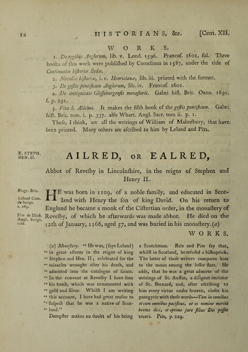 K. STEPH. HEN. II. Biogr. Brit. Leland Com. dt Script, c. 169. Fits de Illuft. Angl. Script. 1166. WORK S. 1. De regibus Anglornm, lib. v. Lond. 1596. Francof. 1601, fol. Three books of this work were publifhed by Comelinus in 1587, under the title of Continuatio hijlorice Bedie. 2. Novelle life orN, i. e. Henrician#, lib. iii. printed with the former.. 3. De gejtis pontificum Anglorum, lib. iv. Francof. 1601. 4. De an tie nit ate Glejjoburgenfis monafterii. Galaei hift. Brit. Oxon. 1691. f. p. 291. 5. Vita S. Aldelmi. It makes the fifth book of the gejtis 'pontificum. Galaft hift. Brit. tom. i. p. 337. alfo Whart. Angl. Sacr. tom ii. p. 1. Thefe, I think, are all the writings of William of Malmfbury, that have.- been printed. Many others are afcribed to him by Leland and Pits,. AILRED, or EALRED, Abbot of Revefby in Lincolnfhire, in the reigns of Stephen and Henry II., T IE was born in 1109, of a noble family, and educated in Scot- land with Henry the fon of king David. On his return ter England he became a monk of the Ciftertian order, in the monaftery of Revefby, of which he afterwards was made abbot. He died on the 12th of January, 1166, aged 57, and was buried in his monaftery. [a) WORKS. (a) Monajlery. “ He was, (fays Leland) “ in great efteem in the reigns of king “ Stephen and Hen. II; celebrated for the “ miracles wrought after his death, and “ admitted into the catalogue of faints. “In the convent at Revefby 1 have feen “ his tomb, which was ornamented with “ gold and filver. Whilft I am writing u this account, I have had great reafon to ‘‘ fufpedf that he was a native of Scot- “ land.” Dempder makes no doubt of his being a Scotchman. Bale and Pits fay that, whilft in Scotland, he refufed a bifhoprick. The latter of thefe writers compares him to the moon among the lefler ftars. He adds, that he was a great admirer of the writings of St. Auftin, a diligent imitator of St. Bernard, and, after aferibing to him every virtue under heaven, clofes his panegyric with thefe words—Tam in omnibus et cum omnibus pacijicus, ut eo nomine meriib beatus did, et optimo jure Jilius Dei pojjet vecari. Pits, p. 229,