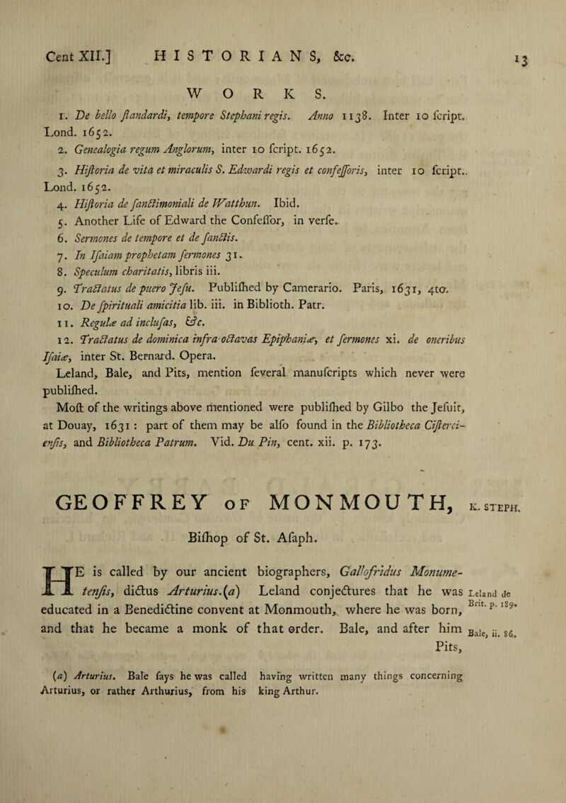 WORKS. r. De hello Jlandardi, tempore Stephani regis. Anno 1138. Inter 10 lcript. Lond. 1652. 2. Genealogia regum Anglorum, inter 10 feript. 1652. 3. Hifioria de vita et miraculis S. Edwardi regis et confefforts, inter 10 feript.. Lond. 1652. 4. Hifioria de fanffimoniali de Watthun. Ibid. 5. Another Life of Edward the Confeffor, in verfe.. 6. Sermones de tempore et de fanffis. 7. In 1faiam prophet am fermones 31. 8. Speculum charitatiSy libris iii. 9. I*raid at us de puero Jefu. Publifhed by Camerario. Paris, 1631, 4to. 10. De fpirituali amicitia lib. iii. in Biblioth. Patr. 11. Regulce ad inclufaSy iff c. 12. Draff atm de dominie a infra-offavas Epiphanictry et fermones xi. de oneribus If may inter St. Bernard. Opera. Leland,. Bale, and Pits, mention feveral manuferipts which never were publifhed. Moft of the writings above rhentioned were publifhed by Gilbo the Jefuit, at Douay, 1631 : part of them may be alfo found in tht Bibliotheca Cifierci- enjisy and Bibliotheca Patrum. Yid. Du Pin, cent. xii. p. 173. l$ GEOFFREY of MONMOUTH, K. STEPH. Bifhop of St. Afaph. HE is called by our ancient biographers, Gallofrtdus Monume- tenjisy diCtus Arturius.(a) Leland conjectures that he was Leland de educated in a Benedictine convent at Monmouth, v/here he was born, Bm'p‘Ii5* and that he became a monk of that order. Bale, and after him Bale iL 86 Pits, (a) Arturius. Bale fays he was called having written many things concerning Arturius, or rather Arthurius, from his king Arthur.