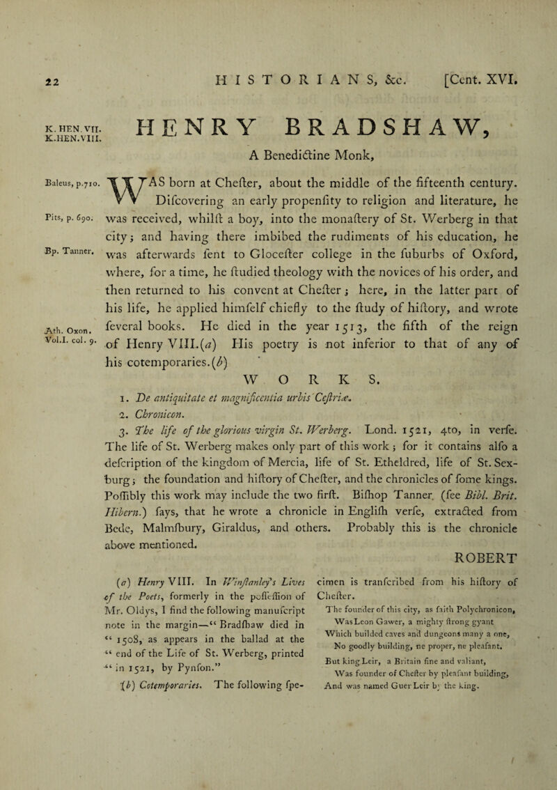 K. HEN. VII. K.HEN.VIII. Baleus, p.710. Pits, p. 690. Bp. Tanner. Ath. Oxon. Vol.I. col. 9. HENRY BRADSHAW, A Benediddne Monk, WAS born at Chefter, about the middle of the fifteenth century. Difcovering an early propenfity to religion and literature, he was received, whilft a boy, into the monaftery of St. Werberg in that city; and having there imbibed the rudiments of his education, he was afterwards fent to Glocefier college in the fuburbs of Oxford, where, for a time, he ftudied theology with the novices of his order, and then returned to his convent at Chefter s here, in the latter part of his life, he applied himfelf chiefly to the fiudy of hifiory, and wrote feveral books. He died in the year 1513, the fifth of the reign of Henry VIII.(0) His poetry is not inferior to that of any of his cotemporaries.(/>) W O R K S. 1. He antiquitate et magnificeniia urbis Cejiri 1. Chronicm. 3. The life of the glorious virgin Su Werberg. Tond. 1521, 4to, in verfe. The life of St. Werberg makes only part of this work ; for it contains alfo a defeription of the kingdom of Mercia, life of St. Etheldred, life of St. Sex- burg; the foundation and hiftory of Chefter, and the chronicles of fome kings. PoiTibly this work may include the two firft. Bifhop Tanner (fee Bibl. Brit. Hibern.) fays, that he wrote a chronicle in Englifh verfe, extracted from Bede, Malmfbury, Giraldus, and others. Probably this is the chronicle above mentioned. ROBERT cimcn is tranferibed from his hiftory of Chefter. The founder of this city, as faith Polychronicon, Was Leon Gawer, a mighty ftrong gyant Which builded caves and dungeons many a one, No goodly building, ne proper, ne pleafant. But kingLeir, a Britain fine and valiant, Was founder of Chefter by pleafant building, And was named GuerLcir b' the king. (tf) Henry VIII. In Winjlanley*s Lives cf the Poets, formerly in the polleftion of Mr. Oldys, I find the following manufeript note in the margin—“ Bradfhaw died in “ 1508, as appears in the ballad at the “ end of the Life of St. Werberg, printed “ in 1521, by Pynfon.” ;(b) Cotemporaries. The following fpe-