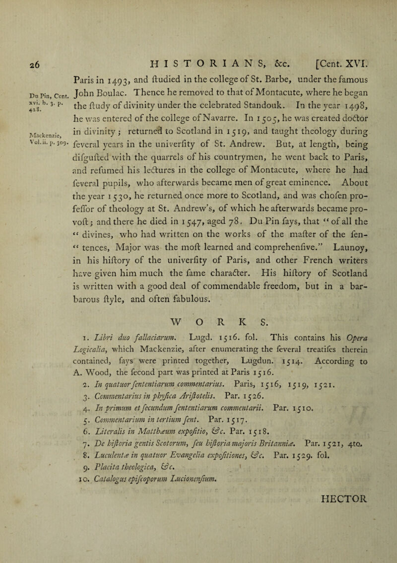 Da Pin, Cent, xvi. b. 3. p. 428. Mackenzie, Vol. ii. p. 309. Paris in 1493, and fludied in the college of St. Barbe, under the famous John Boulac. Thence he removed to that of Montacute, where he began the ftudy of divinity under the celebrated Standouk. In the year 1498, he was entered of the college of Navarre. In 1505, he was created doctor in divinity 3 returned to Scotland in 1519, and taught theology during feveral years in the univerfity of St. Andrew. But, at length, being difgufted with the quarrels of his countrymen, he went back to Paris, and refumed his lectures in the college of Montacute, where he had feveral pupils, who afterwards became men of great eminence. About the year 1530, he returned once more to Scotland, and was chofen pro- feflor of theology at St. Andrew’s, of which he afterwards became pro- voft 3 and there he died in 1547, aged 78, Du Pin fays, that “ of all the “ divines, who had written on the works of the mafler of the fen- “ tences, Major was the moft learned and comprehenhve.” Launoy, in his hiflory of the univerfity of Paris, and other French writers have given him much the fame charadter. His hiflory of Scotland is written with a good deal of commendable freedom, but in a bar¬ barous flyle, and often fabulous. WORK S. 1. Libri duo fallaciarum. Lugd. 1516. fol. This contains his Opera Logic alia, which Mackenzie, after enumerating the feveral treatifes therein contained, fays were printed together, Lugdun. 1514. According to A. Wood, the fecond part was printed at Paris 1516. 2. In quatuorfententiarum commentarius. Paris, 1516, 1519, 1521. 3. Comment arius in phyfica Arijlotelis. Par. 1526. 4. In primum et fecundum fententiarum commentarii. Par. 1510. 5. Commentarium in tertium fent. Par. 1517. 6. Literals in Matthceum expojitio, &c. Par. 1518. 7. De hiftoriagentisScotorum, feu lift oriamajoris Britannia. Par. 1521, 4to. 8. Lucidentce in quatuor Evangelia expcfitioneSj &c. Par. 1529. fol. 9. Placita theologica, &c. 10. Catalogue epifeoporum Lucionenfmm. HECTOR