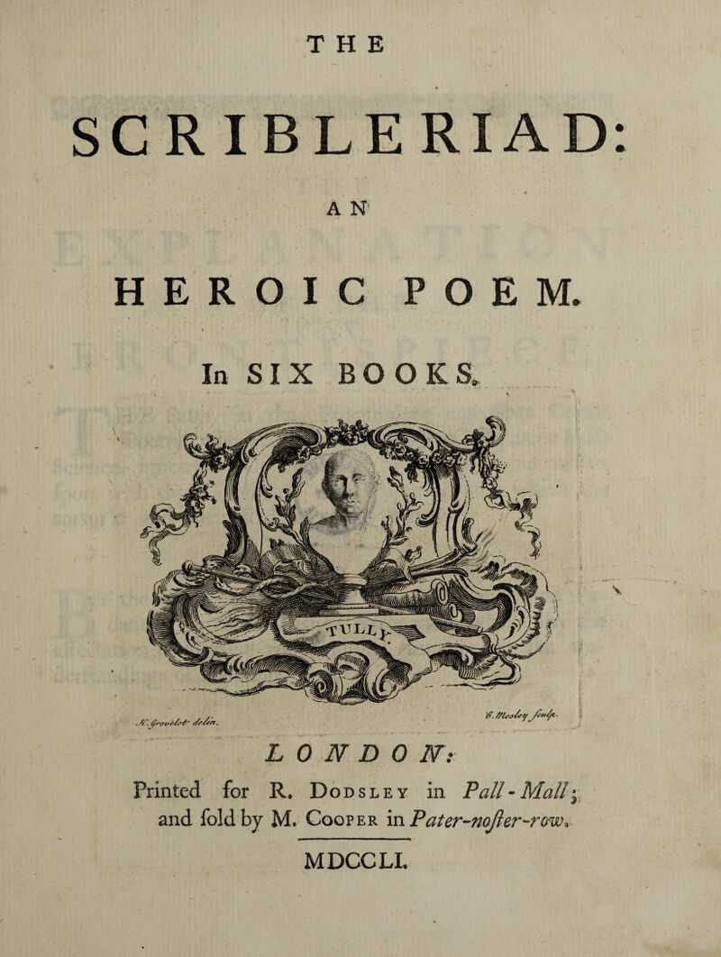 SCRIBLERIAD: A N HEROIC POEM. In SIX BOOKS. 7 * L 0 N D 0 W? Printed for R. Dons ley in Pall - Mali ■ and fold by M. Cooper in Pater-nojler-row, MDCCLI.