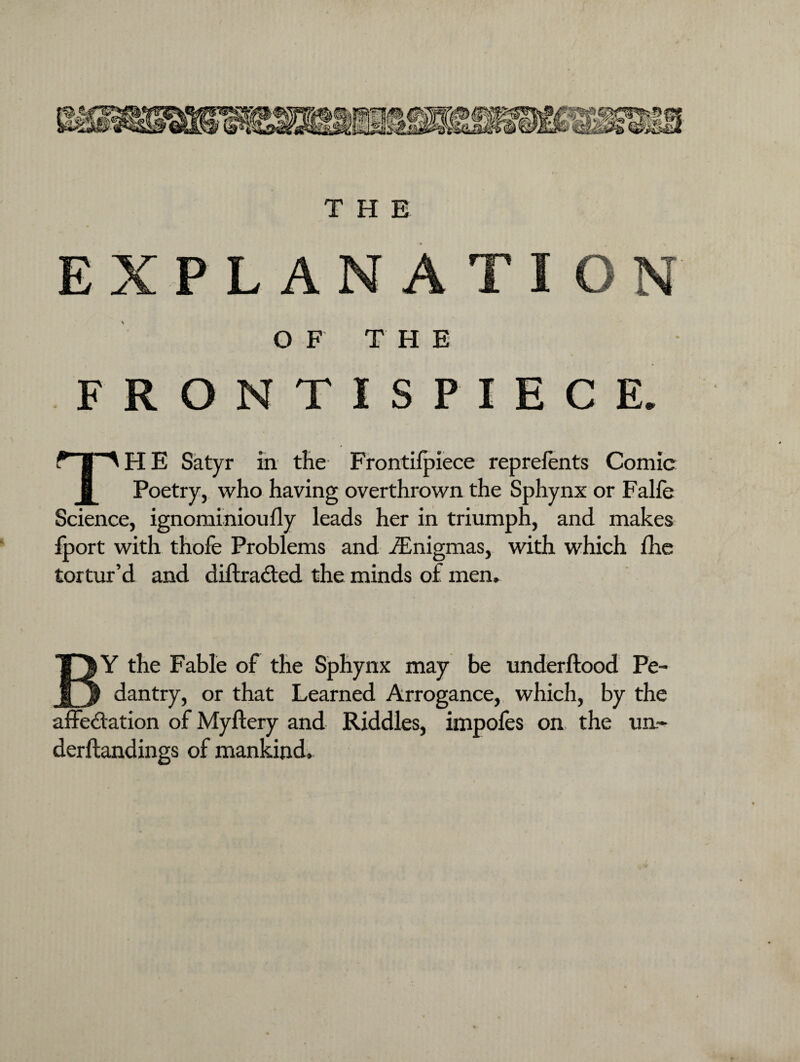 EXPLANATION OF THE FRONTISPIECE. HP HE Satyr in the Frontifpiece reprefents Comic Poetry, who having overthrown the Sphynx or Falfe Science, ignominioufly leads her in triumph, and makes fport with thofe Problems and ^Enigmas, with which fhe tortur’d and diftra&ed the minds of mem % BY the Fable of the Sphynx may be underftood Pe¬ dantry, or that Learned Arrogance, which, by the affeAation of Myftery and Riddles, impoles on the un~ derftandings of mankind.