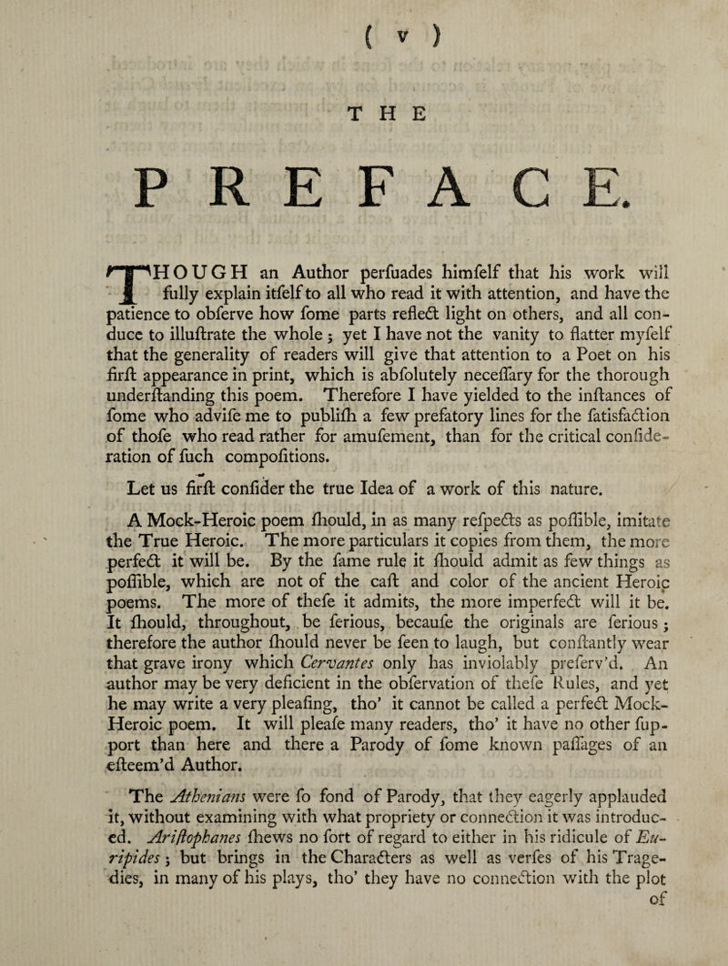 THE PREFACE. THOUGH an Author perfuades himfelf that his work will fully explain itfelf to all who read it with attention, and have the patience to obferve how fome parts refledt light on others, and all con¬ duce to illuftrate the whole ; yet I have not the vanity to flatter myfelf that the generality of readers will give that attention to a Poet on his firfl appearance in print, which is abfolutely neceflary for the thorough underftanding this poem. Therefore I have yielded to the inftances of fome who advife me to publifh a few prefatory lines for the fatisfadlion of thofe who read rather for amufement, than for the critical confide- ration of fuch compofitions. --W Let us firfl: confider the true Idea of a work of this nature. A Mock-Heroic poem fhould, in as many refpedts as poflible, imitate the True Heroic. The more particulars it copies from them, the more perfedt it will be. By the fame rule it fhould admit as few things as poflible, which are not of the caft and color of the ancient Heroic poems. The more of thefe it admits, the more imperfedt will it be. It fhould, throughout, be ferious, becaufe the originals are ferious; therefore the author fhould never be feen to laugh, but conftantly wear that grave irony which Cervantes only has inviolably preferv’d. An author may be very deficient in the obfervation of thefe Rules, and yet he may write a very pleafing, tho’ it cannot be called a perfedt Mock- Heroic poem. It will pleafe many readers, tho’ it have no other fup- port than here and there a Parody of fome known paflages of an efteem’d Author. The Athenians were fo fond of Parody, that they eagerly applauded it, without examining with what propriety or connexion it was introduc¬ ed. Ariftophanes fhews no fort of regard to either in his ridicule of Eu¬ ripides \ but brings in the Charadters as well as verfes of his Trage¬ dies, in many of his plays, tho’ they have no connexion with the plot of