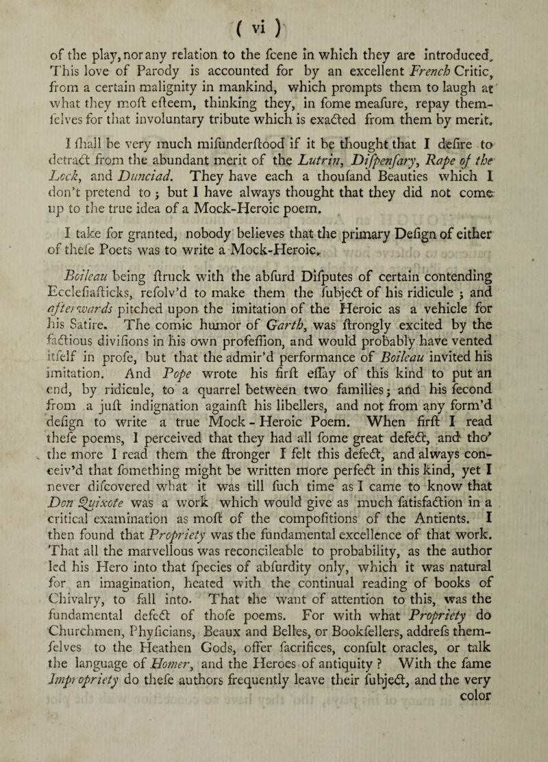 of the play, nor any relation to the fcene in which they are introduced. This love of Parody is accounted for by an excellent French Critic, from a certain malignity in mankind, which prompts them to laugh at what they mod efteem, thinking they, in fome meafure, repay them- felves for that involuntary tribute which is exadted from them by merit, I fhall be very much mifunderftood if it be thought that I defire to detract from the abundant merit of the Lutrin, Difpenfary, Rape of the Lock, and Dimciad. They have each a thoufand Beauties which I don’t pretend to but I have always thought that they did not come up to the true idea of a Mock-Heroic poem. I take for granted, nobody believes that the primary Defign of either of thefe Poets was to write a Mock-Heroic,. Roileau being ftruck with the abfurd Dilputes of certain contending Ecclefiafticks, refolv’d to make them the fubjedt of his ridicule ; and afterwards pitched upon- the imitation of the Heroic as a vehicle for his Satire. The comic humor of Garths was ftrongly excited by the factious divifions in his own profeffion, and would probably have vented itfelf in profe, but that the admir’d performance of Boileau invited his imitation. And Rope wrote his firft eflay of this kind to put an end, by ridicule, to a quarrel between two families 5 and his fecond from a juft indignation againft his libellers, and not from any form’d defign to write a true Mock - Heroic Poem. When firft I read thefe poems, I perceived that they had all fome great defeflr, and tho* v the more I read them the ftronger I felt this defedt, and always con^ ceiv’d that fomething might be written more perfedt in this kind, yet I never difcovered what it was till fuch time as I came to know that Don Quixote was a work which would give as much fatisfadtion in a critical examination as moft of the compofitions of the Antients. I then found that Propriety was the fundamental excellence of that work. That all the marvellous was reconcileable to probability, as the author led his Hero into that fpecies of abfurdity only, which it was natural for an imagination, heated with the continual reading of books of Chivalry, to fall into. That the want of attention to this, was the fundamental defedt of thofe poems. For with what Propriety do Churchmen, Phyficians, Beaux and Belles, or Bookfellers, addrefs them- felves to the Heathen Gods, offer Sacrifices, confult oracles, or talk the language of Homer, and the Heroes of antiquity ? With the fame Impt opriety do thefe authors frequently leave their fubjedt, and the very color