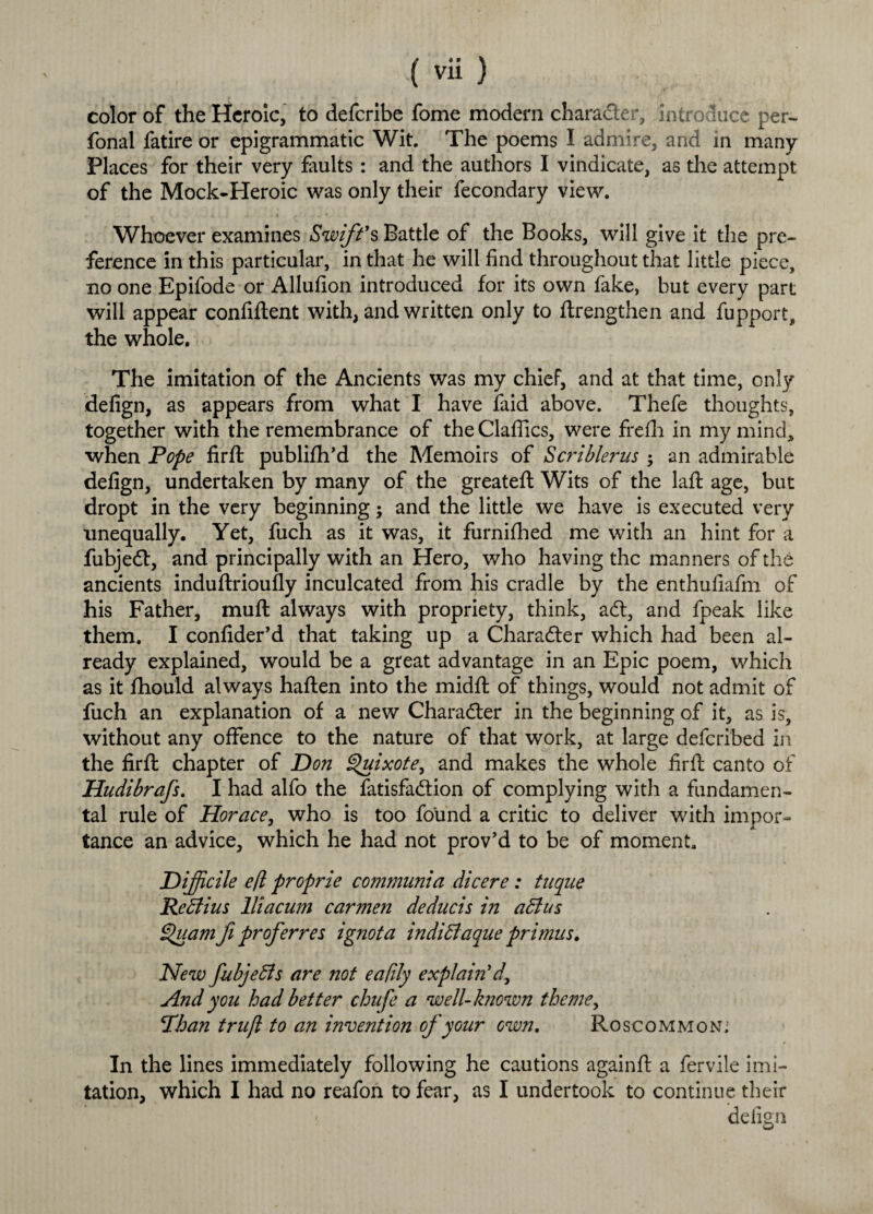 color of the Heroic, to deferibe fome modern character, introduce per- fonal fatire or epigrammatic Wit. The poems I admire, and in many Places for their very faults : and the authors I vindicate, as the attempt of the Mock-Heroic was only their fecondary view. Whoever examines Swift’s Battle of the Books, will give it the pre¬ ference in this particular, in that he will find throughout that little piece, no one Epifode or Allufion introduced for its own fake, but every part will appear confident with, and written only to ftrengthen and fupport, the whole. The imitation of the Ancients was my chief, and at that time, only defign, as appears from what I have laid above. Thefe thoughts, together with the remembrance of the Claflics, were frefh in my mind, when Pope firffc publifh’d the Memoirs of Scriblerns an admirable defign, undertaken by many of the greated Wits of the lad age, but dropt in the very beginning; and the little we have is executed very unequally. Yet, fuch as it was, it furnifhed me with an hint for a fubjed, and principally with an Hero, who having the manners of the ancients indudrioudy inculcated from his cradle by the enthufiafm of his Father, mud always with propriety, think, ad, and fpeak like them. I confider’d that taking up a Character which had been al¬ ready explained, would be a great advantage in an Epic poem, which as it fhould always haden into the midd of things, would not admit of fuch an explanation of a new Character in the beginning of it, as is, without any offence to the nature of that work, at large deferibed in the fird chapter of Don Quixote^ and makes the whole fird canto of Hudibrafs. I had alfo the fatisfadion of complying with a fundamen¬ tal rule of Horace, who is too found a critic to deliver with impor- — ^ tance an advice, which he had not prov’d to be of moment. Difficile efl proprie comnmnia dicere: tuque Re dlius lliacum carmen deducis in aft us §>uam fi prof err es ignota indiftaque primus. New fubjefts are not eafily explain’d\ And you had better chufe a well-known theme, Phan trufl to an invention of your own. Roscommon; In the lines immediately following he cautions againd a fervile imi¬ tation, which I had no reafon to fear, as I undertook to continue their defign