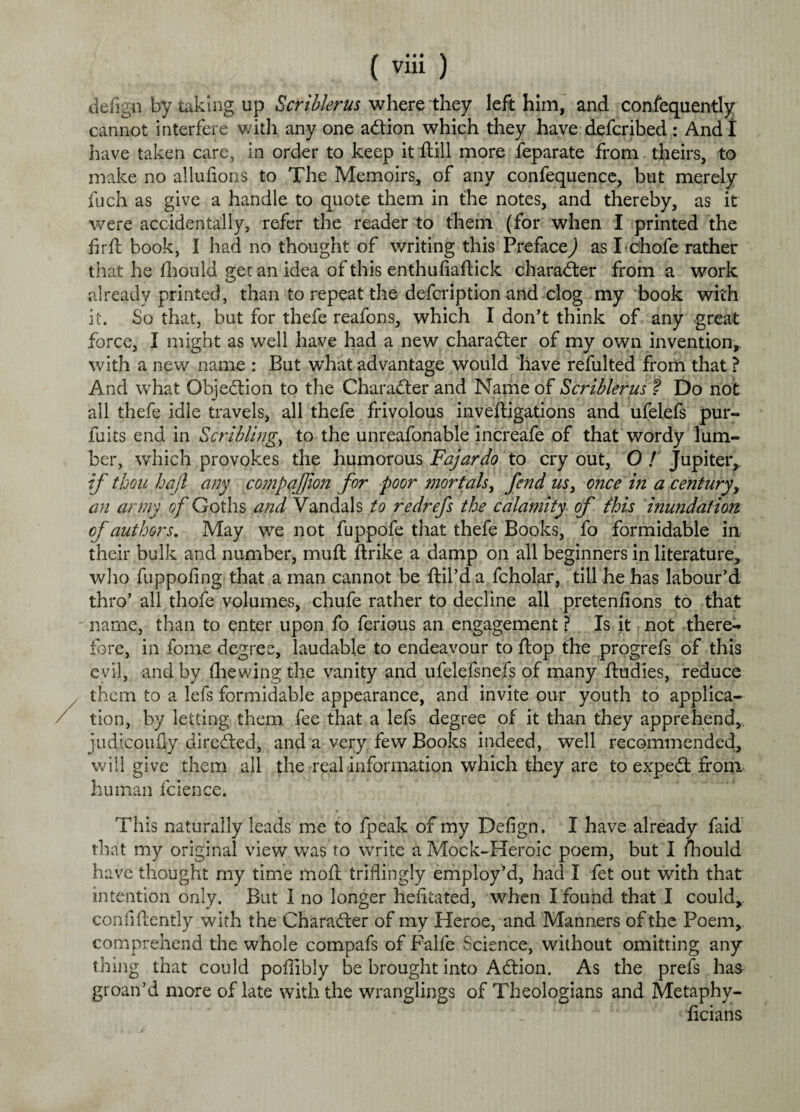 defign by taking up Scriblerus where they left him, and consequently cannot interfere with any one adion which they have defcribed : And I have taken care, in order to keep it Still more Separate from theirs, to make no allufions to The Memoirs, of any confequence, but merely fuch as give a handle to quote them in the notes, and thereby, as it were accidentally, refer the reader to them (for when I printed the firft book, I had no thought of writing this Preface,) as I chofe rather that he Should get an idea of this enthufiaftick charader from a work already printed, than to repeat the defcription and clog my book with it. So that, but for thefe reafons, which I don't think of any great force, I might as well have had a new charader of my own invention, with a new name : But what advantage would have refulted from that ? And what Ohjedion to the Charader and Name of Scriblerus ? Do not all thefe idle travels, all thefe frivolous investigations and ufelefs pur- fuits end in Scribling, to the unreasonable increafe of that wordy lum¬ ber, which provokes the humorous Fajardo to cry out, O / Jupiter, if thou hajl any compqjjion for poor mortals, fend us> once in a century, an army of Goths and Vandals to redrefs the calamity of this inundation of authors. May we not fuppofe that thefe Books, fo formidable in their bulk and number, muft Strike a damp on all beginners in literature, who fuppofing that a man cannot be ftil’d a Scholar, till he has labour'd thro’ all thofe volumes, chufe rather to decline all pretenfions to that name, than to enter upon fo Serious an engagement ? Is it not there¬ fore, in Some degree, laudable to endeavour to Slop the progrefs of this evil, and by Shewing the vanity and ufelefsnefs of many Studies, reduce them to a lefs formidable appearance, and invite our youth to applica¬ tion, by letting them fee that a lefs degree of it than they apprehend, judicoufly direded, and a very few Books indeed, well recommended, will give them all the real information which they are to exped from human Science. This naturally leads me to Speak of my Defign. I have already faid that my original view was to write a Mock-Heroic poem, but I ihould have thought my time moil triflingly employ’d, had I Set out with that intention only. But I no longer hefitated, when I found that I could,, confidently with the Charader of my Heroe, and Manners of the Poem, comprehend the whole compafs of Falfe Science, without omitting any thing that could poffibly be brought into Adion. As the prefs has groan’d more of late with the wranglings of Theologians and Metaphy¬ sicians