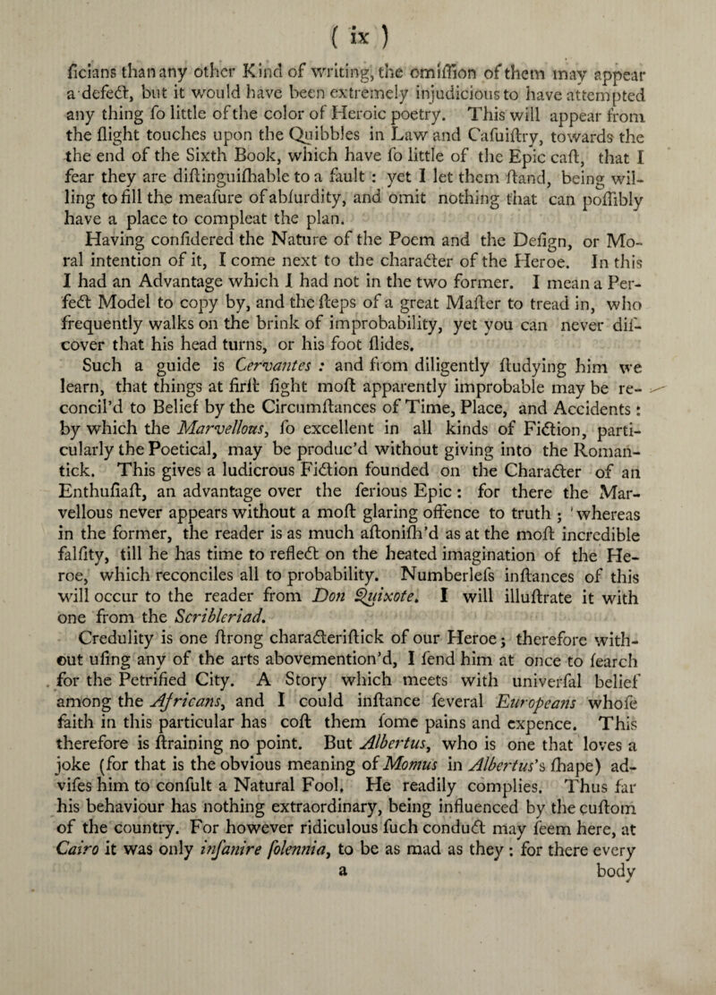 ficians than any other Kind of writing, the omiflion of them may appear adefed, but it would have been extremely injudicious to have attempted any thing fo little of the color of Heroic poetry. This will appear from the flight touches upon the Quibbles in Law and Cafuiflry, towards the the end of the Sixth Book, which have fo little of the Epic call;, that I fear they are diftinguifhable to a fault : yet I let them fland, being wil¬ ling to fill the meafure ofabfurdity, and omit nothing that can poffibly have a place to compleat the plan. Having confidered the Nature of the Poem and the Defign, or Mo¬ ral intention of it, I come next to the character of the Heroe. In this I had an Advantage which I had not in the two former. I mean a Per- fed Model to copy by, and the fteps of a great Mafier to tread in, who frequently walks on the brink of improbability, yet you can never dif- cover that his head turns, or his foot Aides. Such a guide is Cervantes : and from diligently ftudying him we learn, that things at firit fight moft apparently improbable may be re¬ concil’d to Belief by the Circumftances of Time, Place, and Accidents: by which the Marvellous, fo excellent in all kinds of Fidion, parti¬ cularly the Poetical, may be produc’d without giving into the Iloman- tick. This gives a ludicrous Fidion founded on the Charader of an Enthufiaft, an advantage over the ferious Epic: for there the Mar¬ vellous never appears without a moft glaring offence to truth ; ‘whereas in the former, the reader is as much aftonifh’d as at the moft incredible falfity, till he has time to refled on the heated imagination of the He¬ roe, which reconciles all to probability. Numberlefs inftances of this will occur to the reader from Don Quixote. I will illuftrate it with one from the Scribleriad. Credulity is one ftrong charaderiftick of our Heroe •> therefore with¬ out ufing any of the arts abovemention’d, I fend him at once to fearch for the Petrified City. A Story which meets with univerfal belief among the Africans, and I could inftance feveral Europea?is whofe faith in this particular has coft them fome pains and cxpence. This therefore is ftraining no point. But Albertus, who is one that loves a joke (for that is the obvious meaning of Momus in Albertus'§ fhape) ad- vifes him to confult a Natural Fool, He readily complies. Thus far his behaviour has nothing extraordinary, being influenced by the cuftom of the country. For however ridiculous fuch condud may feem here, at Cairo it was only infa?iire folennia, to be as mad as they ; for there every