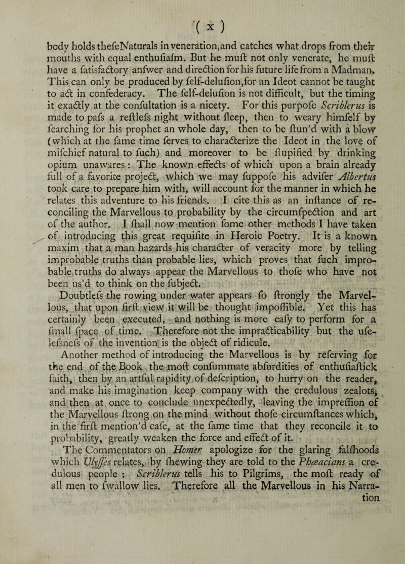 body holds thefeNaturals in veneration,and catches what drops from their mouths with equal enthufiafm. But he muft not only venerate, he muft have a fatisfa&ory anfwer and direction for his future life from a Madman* This can only be produced by felf-delufion,for an Ideot cannot be taught to aCt in confederacy. The felf-delufion is not difficult, but the timing it exactly at the confultation is a nicety. For this purpofe Scriblerus is made to pafs a reftlefs night without deep, then to weary himfelf by fearching for his prophet an whole day, then to be ftun’d with a blow (which at the fame time ferves to characterize the Ideot in the love of mifchief natural to fuch) and moreover to be ftupified by drinking opium unawares: The known effects of which upon a brain already full of a favorite projeCt, which we may fuppofe his advifer Albertus took care to prepare him with, will account for the manner in which he relates this adventure to his friends. I cite this as an inftance of re¬ conciling the Marvellous to probability by the circumfpe&ion and art of the author. I fhall now mention fome other methods I have taken of introducing this great requifite in Heroic Poetry. It is a known maxim that a man hazards his character of veracity more by telling improbable truths than probable lies, which proves that fuch impro¬ bable truths do always appear the Marvellous to thofe who have not been us’d to think on the fubjeCt. Doubtlefs the rowing under water appears fo ftrongly the Marvel¬ lous, that upon firft view it will be thought impoffible. Yet this has certainly been executed, and nothing is more eafy to perform for a fmall fpace of time. Therefore not the impracticability but the ufe- lefsnefs of the invention is the objeCt of ridicule. Another method of introducing the Marvellous is by referving for the end of the Book the molt confummate abfurdities of enthufiaftick faith, then by an artful rapidity of defcription, to hurry on the reader, and make his imagination keep company with the credulous zealots, and then at once to conclude unexpectedly, leaving the impreffion of the Marvellous ftrong on the mind without thofe circumftances which, in the firft mention’d cafe, at the fame time that they reconcile it to probability, greatly weaken the force and efifeCt of it. The Commentators on Homer apologize for the glaring falfhoods which UlyJ/es relates, by fhewing they are told to the Pbceacians a cre¬ dulous people ; Scriblerus tells his to Pilgrims, the mod: ready of all men to fwallow lies. Therefore all the Marvellous in his Narra-