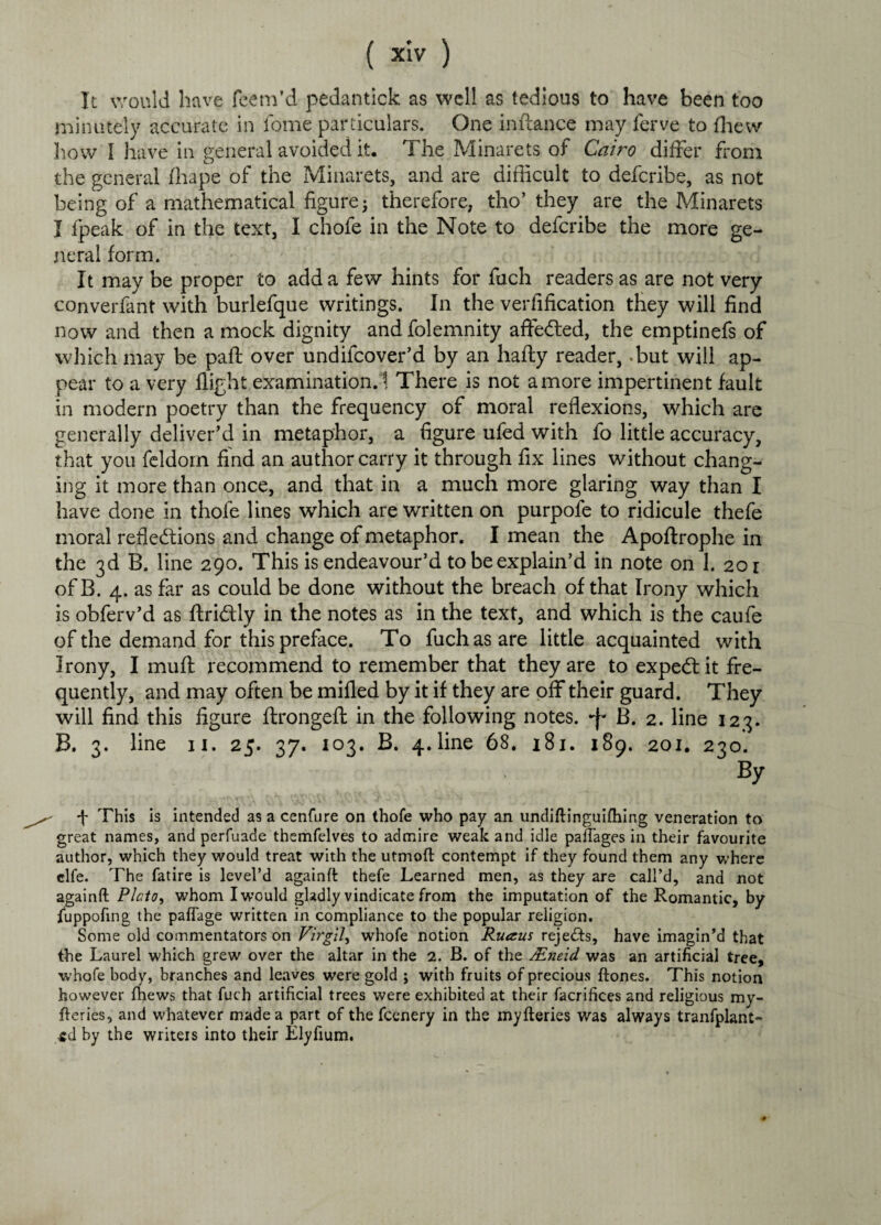 It would have feem’d pedantick as well as tedious to have been too minutely accurate in fome particulars. One inftance may ferve to fhew how I have in general avoided it. The Minarets of Cairo differ from the general fhape of the Minarets, and are difficult to defcribe, as not being of a mathematical figure; therefore, tho’ they are the Minarets I fpeak of in the text, I chofe in the Note to defcribe the more ge¬ neral form. It may be proper to add a few hints for fuch readers as are not very converfant with burlefque writings. In the verfification they will find now and then a mock dignity and folemnity affected, the emptinefs of which may be palf over undifcover’d by an hafty reader, -but will ap¬ pear to a very flight examination. ! There is not a more impertinent fault in modern poetry than the frequency of moral reflexions, which are generally deliver’d in metaphor, a figure ufed with fo little accuracy, that you feldorn find an author carry it through fix lines without chang¬ ing it more than once, and that in a much more glaring way than I have done in thofe lines which are written on purpofe to ridicule thefe moral reflections and change of metaphor. I mean the Apoftrophe in the 3d B. line 290. This is endeavour’d to be explain’d in note on 1. 201 ofB. 4. as far as could be done without the breach of that Irony which is obferv’d as ftriftly in the notes as in the text, and which is the caufe of the demand for this preface. To fuch as are little acquainted with Irony, I muft recommend to remember that they are to expeCt it fre¬ quently, and may often be mifled by it if they are off their guard. They will find this figure flrongeft in the following notes, •f' B. 2. line 123. B, 3. line 11. 25. 37. 103. B. 4. line 68. 181. 189. 201. 230. By 4 This is intended as a cenfure on thofe who pay an undiftinguifhing veneration to great names, and perfuade themfelves to admire weak and idle pafiages in their favourite author, which they would treat with the utmoft contempt if they found them any where clfe. The fatire is level’d againft thefe Learned men, as they are call’d, and not againfl Plato, whom I would gladly vindicate from the imputation of the Romantic, by fuppofing the paflage written in compliance to the popular religion. Some old commentators on Virgil, whofe notion Ruaus rejeds, have imagin’d that the Laurel which grew over the altar in the 2. B. of the JEneid was an artificial tree, whofe body, branches and leaves were gold ; with fruits of precious ftones. This notion however fhews that fuch artificial trees were exhibited at their facrifices and religious my- fteries, and whatever made a part of the fcenery in the myfteries was always tranfplant- td by the writers into their Elyfium.