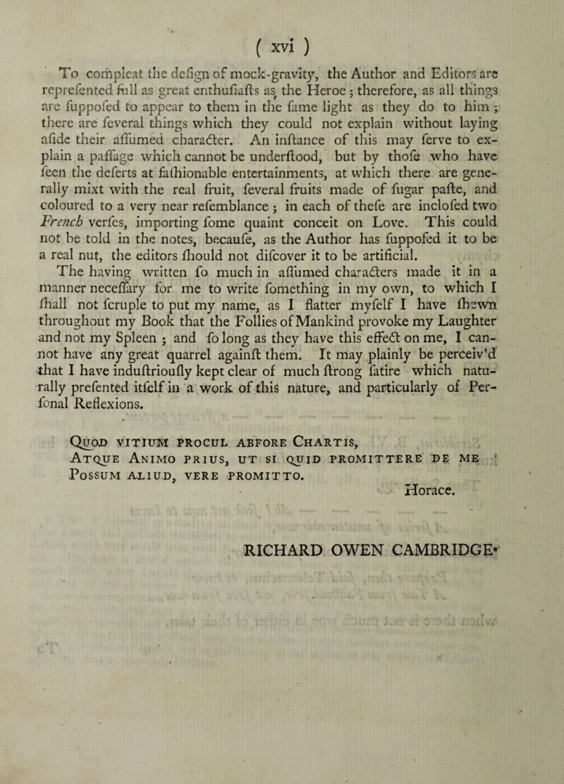 To compleat the deflgn of mock-gravity, the Author and Editors are reprefented full as great enthufiafts as# the Heroe ; therefore, as all things are fuppofed to appear to them in the fame light as they do to him ; there are feveral things which they could not explain without laying afidc their affumed character. An inflance of this may ferve to ex¬ plain a paffage which cannot be underflood, but by thofe who have feen the deferts at fafhionable entertainments, at which there are gene¬ rally mixt with the real fruit, feveral fruits made of fugar pafte, and coloured to a very near refemblance ; in each of thefe are inclofed two French verfes, importing fome quaint conceit on Love. This could not be told in the notes, becaufe, as the Author has fuppofed it to be a real nut, the editors fhould not difcover it to be artificial. The having written fo much in affumed characters made it in a manner neceflary for me to write fomething in my own, to which I fhall not fcruple to put my name, as I flatter myfelf I have fhewn throughout my Book that the Follies of Mankind provoke my Laughter and not my Spleen ; and fo long as they have this effeCt on me, I can¬ not have any great quarrel againft them. It may plainly be perceiv’d that I have induftrioufly kept clear of much ftrong fatire which natu¬ rally prefented itfelf in a work of this nature, and particularly of Per- fonal Reflexions. Quod vitittm procul abfore Chartis, Atque Animo prius, ut si quid promittere de me Possum axiud, vere promitto. > Horace. RICHARD OWEN CAMBRIDGE-